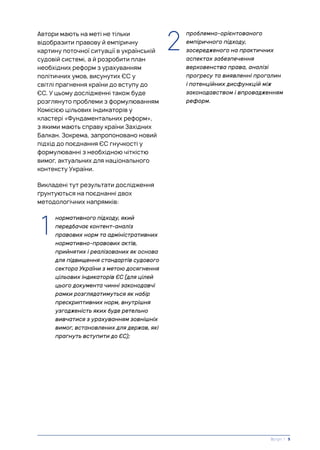 Автори мають на меті не тільки
відобразити правову й емпіричну
картину поточної ситуації в українській
судовій системі, а й розробити план
необхідних реформ з урахуванням
політичних умов, висунутих ЄС у
світлі прагнення країни до вступу до
ЄС. У цьому дослідженні також буде
розглянуто проблеми з формулюванням
Комісією цільових індикаторів у
кластері «Фундаментальних реформ»,
з якими мають справу країни Західних
Балкан. Зокрема, запропоновано новий
підхід до поєднання ЄС гнучкості у
формулюванні з необхідною чіткістю
вимог, актуальних для національного
контексту України.
Викладені тут результати дослідження
ґрунтуються на поєднанні двох
методологічних напрямків:
1. нормативного підходу, який
передбачає контент-аналіз
правових норм та адміністративних
нормативно-правових актів,
прийнятих і реалізованих як основа
для підвищення стандартів судового
сектора України з метою досягнення
цільових індикаторів ЄС (для цілей
цього документа чинні законодавчі
рамки розглядатимуться як набір
прескриптивних норм, внутрішня
узгодженість яких буде ретельно
вивчатися з урахуванням зовнішніх
вимог, встановлених для держав, які
прагнуть вступити до ЄС);
Вступ | 9
1. проблемно-орієнтованого
емпіричного підходу,
зосередженого на практичних
аспектах забезпечення
верховенства права, аналізі
прогресу та виявленні прогалин
і потенційних дисфункцій між
законодавством і впровадженням
реформ.
1
2
 