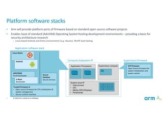 5 © 2020 Arm Limited (or its affiliates)
Linux Distro
Platform software stacks
• Arm will provide platform ports of firmware based on standard open source software projects
• Enables boot of standard (AArch64) Operating System hosting development environments – providing a basis for
security architecture research
• Linux-based Android and Distro environments (e.g. Ubuntu). WinPE boot testing
Application Processors Supervisory compute
System level IP
• Interconnect
• GIC
• Media (GPU/Display)
• Peripherals
Trusted Firmware-A
• Open source firmware for CPU initialization &
system management
• Secure runtime interface
UEFI/EDK2
Grub bootloader Secure
Partition
Secure services
Application software stack
Compute Subsystem IP Supervisory firmware
SCP firmware
Open Source firmware for
system initialization and
power control
U-Boot
Bootloader
Android
 