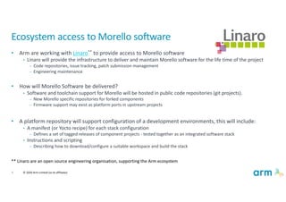 8 © 2020 Arm Limited (or its affiliates)
Ecosystem access to Morello software
• Arm are working with Linaro** to provide access to Morello software
• Linaro will provide the infrastructure to deliver and maintain Morello software for the life time of the project
– Code repositories, issue tracking, patch submission management
– Engineering maintenance
• How will Morello Software be delivered?
• Software and toolchain support for Morello will be hosted in public code repositories (git projects).
– New Morello specific repositories for forked components
– Firmware support may exist as platform ports in upstream projects
• A platform repository will support configuration of a development environments, this will include:
• A manifest (or Yocto recipe) for each stack configuration
– Defines a set of tagged releases of component projects - tested together as an integrated software stack
• Instructions and scripting
– Describing how to download/configure a suitable workspace and build the stack
** Linaro are an open source engineering organisation, supporting the Arm ecosystem
 