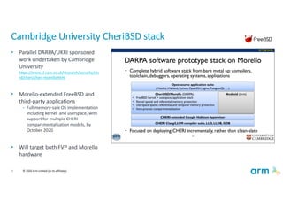 9 © 2020 Arm Limited (or its affiliates)
Cambridge University CheriBSD stack
• Parallel DARPA/UKRI sponsored
work undertaken by Cambridge
University
https://www.cl.cam.ac.uk/research/security/cts
rd/cheri/cheri-morello.html
• Morello-extended FreeBSD and
third-party applications
• Full memory-safe OS implementation
including kernel and userspace, with
support for multiple CHERI
compartmentalisation models, by
October 2020
• Will target both FVP and Morello
hardware
 
