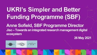 UKRI’s Simpler and Better
Funding Programme (SBF)
Anne Sofield, SBF Programme Director
Jisc– Towardsan integratedresearchmanagementdigital
ecosystem
26 May 2021
 