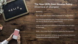 The New UKRI Open Access Policy
(Overview of changes)
Summary
New UKRI Open Access Policy published 6th August 2021.
The following highlights the changes from existing policy,
not the full detail of policy requirements.
Links to full policy and additional information are included
in final page.
Note – this is not the Open Access policy for the next REF.
Please direct questions to James Bisset and Sarah Hyland at
openaccess.publishing@durham.ac.uk
 