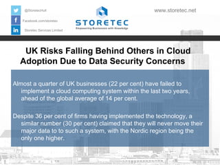 @StoretecHull

www.storetec.net

Facebook.com/storetec
Storetec Services Limited

UK Risks Falling Behind Others in Cloud
Adoption Due to Data Security Concerns
Almost a quarter of UK businesses (22 per cent) have failed to
implement a cloud computing system within the last two years,
ahead of the global average of 14 per cent.
Despite 36 per cent of firms having implemented the technology, a
similar number (30 per cent) claimed that they will never move their
major data to to such a system, with the Nordic region being the
only one higher.

 