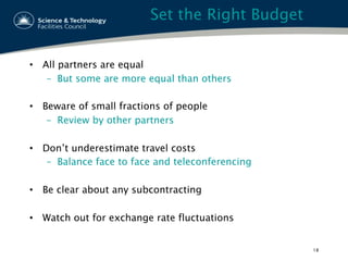 Set the Right Budget
•  All partners are equal
–  But some are more equal than others
•  Beware of small fractions of people
–  Review by other partners
•  Don’t underestimate travel costs
–  Balance face to face and teleconferencing
•  Be clear about any subcontracting
•  Watch out for exchange rate fluctuations
18
 