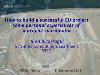 How to build a successful EU project
some personal experiences of
a project coordinator
Juan Bicarregui
Scientific Computing Department
STFC
UKRO Conference 21 September 2015 27
 