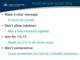Build on one good idea
•  Make a clear message
–  It must be simple
•  Don’t allow sidelines
–  Not a free research agenda
•  Aim for 15/15
–  Need ≥4.5/5 in all three areas
•  Don’t compromise
–  Good proposals can fail on a fixable weakness
3
 