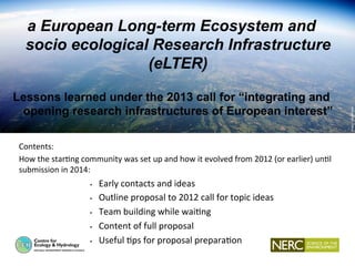 CEH Wallingford
1.  How will we know we are succeeding?
a European Long-term Ecosystem and
socio ecological Research Infrastructure
(eLTER)
Lessons learned under the 2013 call for “integrating and
opening research infrastructures of European interest”
Contents:	
  
How	
  the	
  star.ng	
  community	
  was	
  set	
  up	
  and	
  how	
  it	
  evolved	
  from	
  2012	
  (or	
  earlier)	
  un.l	
  
submission	
  in	
  2014:	
  
•  Early	
  contacts	
  and	
  ideas	
  
•  Outline	
  proposal	
  to	
  2012	
  call	
  for	
  topic	
  ideas	
  
•  Team	
  building	
  while	
  wai.ng	
  	
  
•  Content	
  of	
  full	
  proposal	
  
•  Useful	
  .ps	
  for	
  proposal	
  prepara.on	
  
 