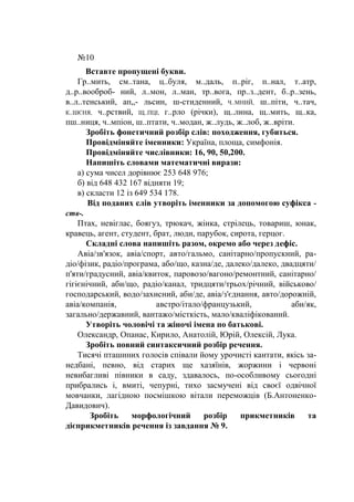 №10
Вставте пропущені букви.
Гр..мить, см..тана, ц..буля, м..даль, п..ріг, п..нал, т..атр,
д..р..вооброб- ний, л..мон, л..ман, тр..вога, пр..з..дент, б..р..зень,
в..л..тенський, ап„- льсин, ш-стиденний, Ч..МНИЙ, ш..піти, ч..тач,
К..ШЄНЯ, ч..рствий, Щ..ПЦІ, г..рло (річки), щ..лина, щ..мить, щ..ка,
пш..ниця, ч..мпіон, ш..птати, ч..модан, ж..лудь, ж..лоб, ж..вріти.
Зробіть фонетичний розбір слів: походження, губиться.
Провідміняйте іменники: Україна, площа, симфонія.
Провідміняйте числівники: 16, 90, 50,200.
Напишіть словами математичні вирази:
а) сума чисел дорівнює 253 648 976;
б) від 648 432 167 відняти 19;
в) скласти 12 із 649 534 178.
Від поданих слів утворіть іменники за допомогою суфікса -
ств-.
Птах, невіглас, боягуз, трюкач, жінка, стрілець, товариш, юнак,
кравець, агент, студент, брат, люди, парубок, сирота, герцог.
Складні слова напишіть разом, окремо або через дефіс.
Авіа/зв'язок, авіа/спорт, авто/гальмо, санітарно/пропускний, ра-
діо/фізик, радіо/програма, або/що, казна/де, далеко/далеко, двадцяти/
п'яти/градусний, авіа/квиток, паровозо/вагоно/ремонтний, санітарно/
гігієнічний, аби/що, радіо/канал, тридцяти/трьох/річний, військово/
господарський, водо/захисний, аби/де, авіа/з'єднання, авто/дорожній,
авіа/компанія, австро/італо/французький, аби/як,
загально/державний, вантажо/місткість, мало/кваліфікований.
Утворіть чоловічі та жіночі імена по батькові.
Олександр, Опанас, Кирило, Анатолій, Юрій, Олексій, Лука.
Зробіть повний синтаксичний розбір речення.
Тисячі пташиних голосів співали йому урочисті кантати, якісь за-
недбані, певно, від старих ще хазяїнів, жоржини і червоні
невибагливі півники в саду, здавалось, по-особливому сьогодні
прибрались і, вмиті, чепурні, тихо засмучені від своєї одвічної
мовчанки, лагідною посмішкою вітали переможців (Б.Антоненко-
Давидович).
Зробіть морфологічний розбір прикметників та
дієприкметників речення із завдання № 9.
 