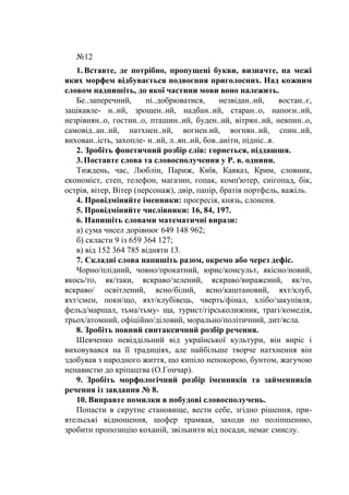 №12
1. Вставте, де потрібно, пропущені букви, визначте, на межі
яких морфем відбувається подвоєння приголосних. Над кожним
словом надпишіть, до якої частини мови воно належить.
Бе..заперечний, пі..добрюватися, незвідан..ий, востан..є,
зацікавле- н..ий, зрощен..ий, надбан..ий, старан..о, напоєн..ий,
незрівнян..о, гостин..о, пташин..ий, буден..ий, вітрян..ий, невпин..о,
самовід..ан..ий, натхнен..ий, вогнен.ий, вогнян..ий, спин..ий,
вихован..ість, захопле- н..ий, л..ян..ий, бов..аніти, підніс..я.
2. Зробіть фонетичний розбір слів: горнеться, піддашшя.
3.Поставте слова та словосполучення у Р. в. однини.
Тиждень, час, Люблін, Париж, Київ, Кавказ, Крим, словник,
економіст, степ, телефон, магазин, гопак, комп'ютер, снігопад, бік,
острів, вітер, Вітер (персонаж), двір, папір, братів портфель, важіль.
4. Провідміняйте іменники: прогресія, князь, слоненя.
5. Провідміняйте числівники: 16, 84, 197.
6. Напишіть словами математичні вирази:
а) сума чисел дорівнює 649 148 962;
б) скласти 9 із 659 364 127;
в) від 152 364 785 відняти 13.
7. Складні слова напишіть разом, окремо або через дефіс.
Чорно/плідний, човно/прокатний, юрис/консульт, якісно/новий,
якось/то, як/таки, яскраво/зелений, яскраво/виражений, як/то,
яскраво/ освітлений, ясно/білий, ясно/каштановий, яхт/клуб,
яхт/смен, поки/що, яхт/клубівець, чверть/фінал, хлібо/закупівля,
фельд/маршал, тьма/тьму- ща, турист/гірськолижник, трагі/комедія,
трьох/атомний, офіційно/діловий, морально/політичний, дит/ясла.
8. Зробіть повний синтаксичний розбір речення.
Шевченко невіддільний від української культури, він виріс і
виховувався на її традиціях, але найбільше творче натхнення він
здобував з народного життя, що кипіло непокорою, бунтом, жагучою
ненавистю до кріпацтва (О.Гончар).
9. Зробіть морфологічний розбір іменників та займенників
речення із завдання № 8.
10. Виправте помилки в побудові словосполучень.
Попасти в скрутне становище, вести себе, згідно рішення, при-
ятельські відношення, шофер трамвая, заходи по поліпшенню,
зробити пропозицію коханій, звільнити від посади, немає смислу.
 