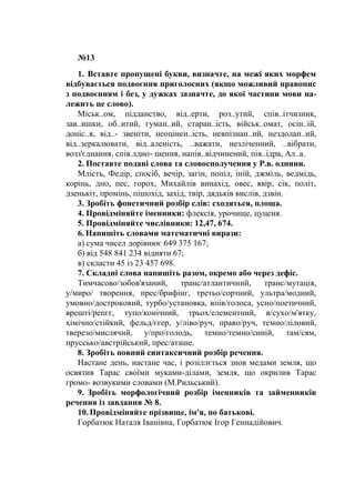№13
1. Вставте пропущені букви, визначте, на межі яких морфем
відбувається подвоєння приголосних (якщо можливий правопис
з подвоєнням і без, у дужках зазначте, до якої частини мови на-
лежить це слово).
Міськ..ом, підданство, від..ерти, роз..утий, спів..ітчизник,
зав..ишки, об..итий, гуман..ий, старан..ість, військ..омат, осін..ій,
доніс..я, від..- звеніти, неоцінен..ість, невпізнан..ий, нездолан..ий,
від..зеркалювати, від..аленість, ..важати, незліченний, ..вібрати,
возз'єднання, спів.лдно- шення, напів..відчинений, пів..ідра, Ал..а.
2. Поставте подані слова та словосполучення у Р.в. однини.
Млість, Федір, спосіб, вечір, загін, попіл, іній, джміль, ведмідь,
корінь, дно, пес, горох, Михайлів винахід, овес, явір, сік, політ,
дзенькіт, промінь, пішохід, захід, твір, дядьків вислів, дзвін.
3. Зробіть фонетичний розбір слів: сходяться, площа.
4. Провідміняйте іменники: флексія, урочище, цуценя.
5. Провідміняйте числівники: 12,47, 674.
6. Напишіть словами математичні вирази:
а) сума чисел дорівнює 649 375 167;
б) від 548 841 234 відняти 67;
в) скласти 45 із 23 457 698.
7. Складні слова напишіть разом, окремо або через дефіс.
Тимчасово/зобов'язаний, транс/атлантичний, транс/мутація,
у/миро/ творення, прес/брифінг, третьо/сортний, ультра/модний,
умовно/достроковий, турбо/установка, впів/голоса, усно/поетичний,
врешті/репгг, тупо/конічний, трьох/елементний, в/сухо/м'ятку,
хімічно/стійкий, фельд/єгер, у/ліво/руч, право/руч, темно/ліловий,
тверезо/мислячий, у/про/голодь, темно/темно/синій, там/сям,
пруссько/австрійський, прес/аташе.
8. Зробіть повний синтаксичний розбір речення.
Настане день, настане час, і розіллється знов медами земля, що
освятив Тарас своїми муками-ділами, земля, що окрилив Тарас
громо- возвукими словами (М.Рильський).
9. Зробіть морфологічний розбір іменників та займенників
речення із завдання № 8.
10. Провідміняйте прізвище, ім'я, по батькові.
Горбатюк Наталя Іванівна, Горбатюк Ігор Геннадійович.
 