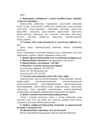 №16
1. Перепишіть, вибираючи з дужок потрібну букву. Доберіть
слова для перевірки.
Боро(д,т)ьба, про(б,п)ка, стру(ж,ш)ка, ву(з,с)ький, ді(ж,ш)ка,
розві- (д,т)ка, сли(з,с)ький, підбі(г,х)га, підка(з,с)ка, дьо(т,х)тьовий,
змо(г,х)ти, поле(г,х)шувати, лі(дж,ч)ба, ая(г,к)же, рю(г,к)зак,
фу(д,т)бол, ски(д,т)ка, на(д,т)хнення, пру(д,т)кий, згри(з,с)ти,
пала(г,х)котіти, во(г,к)зал, ви- ла(з,с)ка, хо(д,т)ьба, бі(г,х)цем,
ві(г,т)ті, га(д,т)ка, мабу(д,т)ь, гру(д,т)ка, повся(к,г)денний,
валь(д,т)шнеп.
2.Утворіть нові слова (іменники) за допомогою суфіксів -ечк-, -
ичк-.
Доня, вікно, першокласниця, пшениця, батько, канарейка,
криниця,
книга, племінниця, племінник, кришка, сонце, розумниця, літо, Оля,
жартівниця, суниця, стрічка, порадниця, кішка, сито.
3. Зробіть фонетичний розбір слів: племінниця, розбирається.
4. Провідміняйте іменники: консерваторія, паша, якість.
5. Провідміняйте числівники: 7,44, 863.
6. Напишіть словами математичні вирази:
а) сума чисел дорівнює 754 629 187;
б) від 125 736 386 відняти 28;
в) скласти 36 із 87 123 456.
7. Складні слова напишіть разом або через дефіс.
Аван/постний, авто/тех/обслуговування, п'яти/хвилинка, високо/
прибутковий, високо/організований, східно/слов'янський,
високо/продуктивний, мало/інформативний, житло/управління,
анти/державнйй, життє/забезпечення, асфальто/завод, авіа/технік,
піро/технік, семи/ струнний, анти/аргумент, сорока/дво/річний,
ветеринарно/санітарний, інформаційно/довідковий, іно/вірець.
8. Зробіть повний синтаксичний розбір речення.
Сонце і повітря лоскочуть щоки, а зелень ялинкових гілок
виглядає з-під снігу так свіжо, що, здається, надворі стоїть весна,
одягнена у білі шати (М.Коцюбинський).
9. Зробіть морфологічний розбір іменників та прикметників
речення із завдання № 8.
10. Провідміняйте прізвище, ім'я, по батькові.
Шульга Валерій Володимирович, Шульга Оксана Павлівна.
 