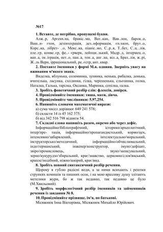 №17
1. Вставте, де потрібно, пропущені букви.
Алж..р, Аргенх.на, бравіс..мо, Ват..кан, Вав..лон, барок..о,
Ваш..н- гтон, дезінтеграція, дез..нформація, єп.хкоп, брут..о,
Корс..ка, лібрет- ..о, Мекс..ка, піаніс..мо, С..р..я, Т..бет, С..ц...лія,
пле..єр, конве..єр, фе..- єрверк, лейпци..зький, Мадр..д, інтермец..о,
ван..а, ім..іграція, нет..о, пан..а, тон..а, анг..на, віл..а, Браз..лія, ж..рі,
Ж..ль Верн, ірраціональний, ре..єстр, ант..квар.
2. Поставте іменники у формі М.в. однини. Зверніть увагу на
вживання м'якого знака.
Виделка, яблунька, соломинка, зупинка, ненька, рибалка, донька,
вчителька, ласунка, сходинка, гілка, черешенька, сльозинка, голка,
Наталка, Галька, тарілка, Оксанка, Маринка, сопілка, галка.
3. Зробіть фонетичний розбір слів: флексія, довірся.
4. Провідміняйте іменники: тиша, мати, дівча.
5. Провідміняйте числівники: 5,97,254.
6. Напишіть словами математичні вирази:
а) сума чисел дорівнює 649 241 578;
б) скласти 14 із 45 162 375;
б) від 342 516 798 відняти 54.
7. Складні слова напишіть разом, окремо або через дефіс.
Інформаційно/бібліографічний, історико/археологічний,
інтер/пре- тація, інформаційно/пропагандистський, кормо/цех,
інтенсивно/забарвлений, інтелектуально/моральний,
інструкторсько/методичний, інформаційно/обчислювальний,
індо/германський, інженер/конструктор, імуно/дефіцит,
звіро/промисловець, звуко/записувальний,
зерно/кукурудзо/збиральний, крає/знавство, церковно/слов'янський,
крапле/подібний, ніжно/шкірий, крає/вид.
8. Зробіть повний синтаксичний розбір речення.
Щороку я гублю радісні води, а за ними всихають і рештки
струнких комишів та пишних осок, і на мою вразливу душу злітають
метелики жури, бо ж так недавно, так недавно це було
(М.Хвильовий).
9. Зробіть морфологічний розбір іменників та займенників
речення із завдання № 8.
10. Провідміняйте прізвище, ім'я, по батькові.
Місяжнюк Інна Вікторівна, Місяжнюк Михайло Юрійович.
 