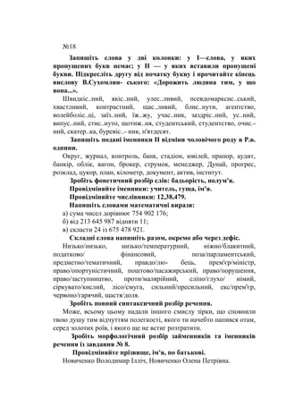 №18
Запишіть слова у дві колонки: у І—слова, у яких
пропущених букв немає; у II — у яких вставили пропущені
букви. Підкресліть другу від початку букву і прочитайте кінець
вислову В.Сухомлин- ського: «Дорожить людина тим, у що
вона...».
Швидкіс..ний, якіс..ний, улес..ливий, псевдомарксис..ський,
хвастливий, контрастний, щас..ливий, блис..нути, агентство,
волейболіс..ці, заїз..ний, їж..жу, учас..ник, заздріс..ний, ус..ний,
випус..ний, стис..нуто, щотиж..ня, студентський, студентство, очис.-
ний, скатер..ка, буревіс..- ник, п'ятдесят.
Запишіть подані іменники II відміни чоловічого роду в Р.в.
однини.
Округ, журнал, контроль, банк, стадіон, ювілей, прапор, аудит,
банкір, облік, вагон, брокер, струмок, менеджер, Дунай, прогрес,
розклад, цукор, план, кілометр, документ, актив, інститут.
Зробіть фонетичний розбір слів: бадьорість, полум'я.
Провідміняйте іменники: учитель, гуща, ім'я.
Провідміняйте числівники: 12,38,479.
Напишіть словами математичні вирази:
а) сума чисел дорівнює 754 902 176;
б) від 213 645 987 відняти 11;
в) скласти 24 із 675 478 921.
Складні слова напишіть разом, окремо або через дефіс.
Низько/низько, низько/температурний, ніжно/блакитний,
податково/ фінансовий, поза/парламентський,
предметно/тематичний, правдо/лю- бець, прем'єр/міністр,
право/опортуністичний, поштово/пасажирський, право/порушення,
право/заступництво, проти/малярійний, сліпо/глухо/ німий,
сіркувато/кислий, лісо/смуга, сильний/пресильний, екс/прем'єр,
червоно/гарячий, щастя/доля.
Зробіть повний синтаксичний розбір речення.
Може, всьому цьому надали іншого смислу зірки, що сповнили
твою душу тим відчуттям полегкості, якого ти начебто напився отам,
серед золотих роїв, і якого ще не встиг розтратити.
Зробіть морфологічний розбір займенників та іменників
речення із завдання № 8.
Провідміняйте прізвище, ім'я, по батькові.
Новиченко Володимир Ілліч, Новиченко Олена Петрівна.
 