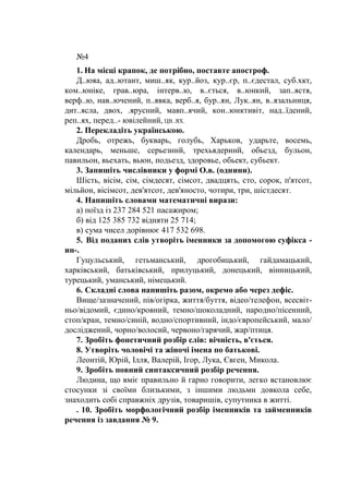 №4
1. На місці крапок, де потрібно, поставте апостроф.
Д..юяа, ад..ютант, миш..як, кур..йоз, кур..єр, п..єдестал, суб.хкт,
ком..юніке, грав..юра, інтерв..ю, в..ється, в..юнкий, зап..ястя,
верф..ю, нав..ючений, п..явка, верб..я, бур..ян, Лук..ян, в..язальниця,
дит..ясла, двох, .ярусний, мавп..ячий, кон..юнктивіт, над..їдений,
реп..ях, перед..- ювілейний, ЦВ..ЯХ.
2. Перекладіть українською.
Дробь, отрежь, букварь, голубь, Харьков, ударьте, восемь,
календарь, меньше, серьезннй, трехьядерннй, обьезд, бульон,
павильон, вьехать, вьюн, подьезд, здоровье, обьект, субьект.
3. Запишіть числівники у формі О.в. (однини).
Шість, вісім, сім, сімдесят, сімсот, двадцять, сто, сорок, п'ятсот,
мільйон, вісімсот, дев'ятсот, дев'яносто, чотири, три, шістдесят.
4. Напишіть словами математичні вирази:
а) поїзд із 237 284 521 пасажиром;
б) від 125 385 732 відняти 25 714;
в) сума чисел дорівнює 417 532 698.
5. Від поданих слів утворіть іменники за допомогою суфікса -
ин-.
Гуцульський, гетьманський, дрогобицький, гайдамацький,
харківський, батьківський, прилуцький, донецький, вінницький,
турецький, уманський, німецький.
6. Складні слова напишіть разом, окремо або через дефіс.
Вище/зазначений, пів/огірка, життя/буття, відео/телефон, всесвіт-
ньо/відомий, єдино/кровний, темно/шоколадний, народно/пісенний,
стоп/кран, темно/синій, водно/спортивний, індо/європейський, мало/
досліджений, чорно/волосий, червоно/гарячий, жар/птиця.
7. Зробіть фонетичний розбір слів: вічність, в'ється.
8. Утворіть чоловічі та жіночі імена по батькові.
Леонтій, Юрій, Ілля, Валерій, Ігор, Лука, Євген, Микола.
9. Зробіть повний синтаксичний розбір речення.
Людина, що вміє правильно й гарно говорити, легко встановлює
стосунки зі своїми близькими, з іншими людьми довкола себе,
знаходить собі справжніх друзів, товаришів, супутника в житті.
. 10. Зробіть морфологічний розбір іменників та займенників
речення із завдання № 9.
 