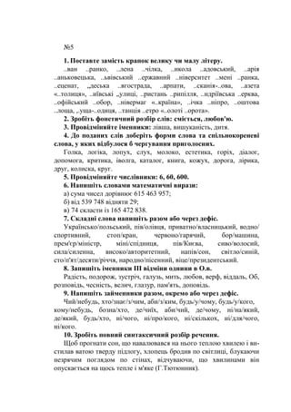 №5
1. Поставте замість крапок велику чи малу літеру.
..ван ..ранко, ..лена ..чілка, ..икола ..адовський, ..арія
..аньковецька, ..ьвівський ..ержавний ..ніверситет ..мені ..ранка,
..еценат, „деська ..вгострада, ..арпати, ..сканія-..ова, ..азета
«..толиця», ..иївські „улиці, ..ристань ..рипілля, ..ндріївська ..ерква,
..офійський ..обор, ..нівермаг «..країна», ..ічка ..ніпро, ..оштова
..лоща, ,.уща-..одиця, ..танція ..етро «..олоті ..орота».
2. Зробіть фонетичний розбір слів: сміється, любов'ю.
3. Провідміняйте іменники: лівша, вишуканість, дитя.
4. До поданих слів доберіть форми слова та спільнокореневі
слова, у яких відбулося б чергування приголосних.
Голка, логіка, лопух, слух, молоко, естетика, горіх, діалог,
допомога, критика, іволга, каталог, книга, кожух, дорога, лірика,
друг, колиска, круг.
5. Провідміняйте числівники: 6, 60, 600.
6. Напишіть словами математичні вирази:
а) сума чисел дорівнює 615 463 957;
б) від 539 748 відняти 29;
в) 74 скласти із 165 472 838.
7. Складні слова напишіть разом або через дефіс.
Українсько/польський, пів/олівця, приватно/власницький, водно/
спортивний, стоп/кран, червоно/гарячий, бор/машина,
прем'єр/міністр, міні/спідниця, пів/Києва, сиво/волосий,
сила/силенна, високо/авторитетний, напів/сон, світло/синій,
сто/п'ят/десяти/річчя, народно/пісенний, віце/президентський.
8. Запишіть іменники III відміни однини в О.в.
Радість, подорож, зустріч, галузь, мить, любов, верф, віддаль, Об,
розповідь, чесність, велич, глазур, пам'ять, доповідь.
9. Напишіть займенники разом, окремо або через дефіс.
Чий/небудь, хто/знає/з/чим, аби/з/ким, будь/у/чому, будь/у/кого,
кому/небудь, бозна/хто, де/чиїх, аби/чий, де/чому, ні/на/який,
де/який, будь/хто, ні/чого, ні/про/кого, ні/скількох, ні/для/чого,
ні/кого.
10. Зробіть повний синтаксичний розбір речення.
Щоб прогнати сон, що навалювався на нього теплою хвилею і ви-
стилав ватою тверду підлогу, хлопець бродив по світлиці, блукаючи
незрячим поглядом по стінах, відчуваючи, що хвилинами він
опускається на щось тепле і м'яке (Г.Тютюнник).
 