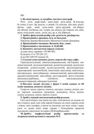 №8
1. На місці крапок, де потрібно, поставте апостроф.
Розп. .яття, верф..яний, мавп..ячий, рутв..яний, В..ячеслав,
В..єтнам, б..юст, Бр..юссель, п..янкий, Св..ятослав, обв..язка, різьб.,
ярство, сурм.. яний, духм..яний, трьох..ярусний, пів..оберта,
пів..Японії, пів-Києва, пів.. острів, пів..яблука, пів..Європи, пів..неба,
напів..освітлений, напів.. уклін, над..яр..я, пів..Юрмали.
2. Зробіть фонетичний розбір слів: розп'яття, різьбярство.
3. Провідміняйте прізвище, ім'я, по батькові.
Павличко Дмитро Васильович, Павличко Соломія Дмитрівна.
4. Провідміняйте іменники: Феодосія, біль, лоша.
5. Провідміняйте числівники: 4, 14,40,400.
6. Напишіть математичні вирази словами:
а) сума чисел дорівнює 159 406 485;
б) скласти 13 із 759 238 127;
в) від 861 649 547 відняти 16.
7. Складні слова напишіть разом, окремо або через дефіс.
Гірко/кисло/солоний, північно/американський, пів/України, пів-
денно/західний, суспільно/корисний, всесвітньо/відомий, всесвітньо/
історичний, далеко/східний, вузько/діалектний, архітектурно/кон-
структорський, молочно/білий, синьо/окий, віце/спікер, віце/консул,
віце/президент, віце/губернатор, лимонно/жовтий, радіо/майстерня,
двадцяти/три/разовий, авіа/лайнер, авто/дорожній, життє/діяльний,
військово/службовець, газо/бетон, взаємо/розуміння,
синювато/червоний, військово/технічний.
8. Поставте подані дієслова у формі І особи однини та III
особи множини, визначте відміну.
Стерегти, пекти, стригти, платити, лагодити, ломити, в'язати, ляг-
ти, порізати, полоскати, розводити, встановити, бігти, косити,
годити, колихати, ліпити, терпіти, їздити.
9. Зробіть повний синтаксичний розбір речення.
Сизі листя в'януть тим часом під нею, одхиляються, як недужі, по
них стікають дощі, сині зуби мертво блищать на сонці, корона сохне
і м'якне, наче ганчірка, а квітка на високому пні вітає сонце і море,
скелі та далекі вогкі вітри гордим і безнадійним привітом
засуджених передчасно на смерть (М.Коцюбинський).
10. Зробіть морфологічний розбір прикметників та
дієприкметників речення із завдання № 9.
 