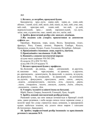 №9
1. Вставте, де потрібно, пропущені букви.
Бандуристці, хрус..нути, корис..ний, хорис..ці, совіс..ний,
абонен..- ський, ціліс..ний, жаліс..ний, піаніс..ці, якіс..ний, учас..ник,
виїз..ний, пристрас..ний, зловіс..ний, чес..ний, ус..ний,
журналістський, прос..- ланий, парламен.хький, гус..нути,
захис..ник, студентство, хвас..ливий, шіс.хот, зап'яс..ний.
2. Зробіть фонетичний розбір слів: анекдот, підніжжя.
3. Від поданих слів утворіть прикметники за допомогою
суфікса -ськ-.
Оренбург, Воронеж, тюрк, казах, Волга, Запоріжжя, гігант,
француз, Рига, Сиваш, печеніг, Норвегія, Гамбург, Калуга,
Кременчук, словак, Острог, Галич, Голландія, Петербург, Лейпциг.
4. Провідміняйте іменники: ложа, вартість, їжаченя.
5. Провідміняйте числівники: 11,40, 500.
6. Напишіть словами математичні вирази:
а) сума чисел дорівнює 916 563 284;
б) скласти 19 із 854 721 963;
в) від 546 378 219 відняти 75.
7. Вставте пропущені букви у префіксах.
Бе..болісний, ро..повідь, пере, .світанковий, ві..крутити,
ві..хвилюва- тися, чере.смужжя, пі..тримати, о..крутити,
ро..критикувати, ..цементувати, бе..фокусний, о..палити, ві.хунути,
ро..формувати, бе..посередній, ві..правлений, мі..клітинний,
на..кусити, ..фокусувати, ..простувати, ..мити, ..шити, ..кинути,
..цідити, ..компрометувати, ..чистити, ..їсти, ..тиснути, ..рвати,
..ткати, ..ігнорувати, ..чесати, ..киснути, ..пувати, ..їхати, ..в'янути,
..економити, ..єднати, ..йти.
8. Утворіть чоловічі та жіночі імена по батькові.
Юрій, Павло, Свирид, Інокентій, Геннадій, Лука, Андрій.
9. Зробіть повний синтаксичний розбір речення.
Ранковий туман, що ним завжди починається в Примор'ї літній
день, давно розвіявся, з неба щедро сипало тепле червневе сонце, у
вологій траві без угаву стрекотіла якась комашня, в придорожніх
кущах щебетали пташки, від усього віяло миром і злагодою
(Б.Антоненко- Давидович).
10. Зробіть морфологічний розбір іменників та прислівників
речення із завдання № 9.
 
