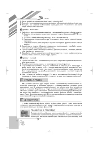 ÂÑÒÓÏ
10
2. Як ви розумієте поняття «література» і «мистецтво»?
3. Доповніть прикладами твердження про надзвичайну універсальність літератури.
4. Доведіть, що завдяки особливостям індивідуального стилю можна впізнати
твори певного письменника.
рівень – достатній
1. Виберіть із запропонованих правильне твердження і прокоментуйте відповідь.
А. Книжна література постала з усної народної творчості наприкінці ХVІІІ сто
ліття.
Б. Індивідуальний стиль письменника не піддається аналізу.
В. Періодизація літератури Дмитра Чижевського базується на хронологічному
принципі.
Г. Потужна національна література здатна виконувати функцію консолідації
народу.
2. Зверніться до творчості будь кого з вивчених письменників і спробуйте визна
чити риси творчої індивідуальності митця.
3. Проаналізуйте слова Олександра Довженка, уміщені на стор. 8, і визначте, на чому
саме він прагнув наголосити.
4. Віднайдіть спільні ознаки та функції для літератури і таких видів мистецтва,
як кіно, театр, живопис, скульптура, музика.
рівень – високий
1. Проаналізуйте один з вивчених минулого року творів в історичному й естетич
ному контекстах.
2. Доведіть, що сучасна людина не може прожити без літератури.
3. Порівняйте такі поняття, як роль особистості в історії і роль літератури в
житті нації. Що, на вашу думку, відіграє важливішу роль: непересічна осо
бистість письменника, який є активним громадським і культурним діячем, чи
його твори, визнані народом? Аргументуйте прикладами з життя і творчості
відомих вам митців.
4. Чим є література особисто для вас? Чи маєте ви домашню бібліотеку? Яким
книжкам ви віддаєте перевагу? Як ставитеся до нині популярних аудіокниг?
Об’єднайтеся в кілька груп, оберіть якийсь класичний твір вітчизняної чи за
рубіжної літератури з вивчених раніше і, проаналізувавши, визначте його
національні риси й загальнолюдські цінності, що забезпечили йому всесвітню
славу та визнання. Зверніться до творів різних жанрів (скажімо, драми Вільяма
Шекспіра, поеми Тараса Шевченка, детективного оповідання Артура Конан Дой
ля, поезії Лесі Українки, пригодницького роману Роберта Льюїса Стівенсона,
казки Ганса Крістіана Андерсена). Після презентації кожного аналізу проведіть
колективне обговорення і підбийте підсумки.
У чому таємниця безсмертя певних літературних творів? Чому деякі твори
геніальних письменників живуть у віках і стають надбанням усього людства, а
інші цікаві лише для фахівців філологів?
ÏÐÀÖÞªÌÎ Ç ÏÐÎÅÊÒÎÌ
Укладіть альбом, дібравши максимальну кількість творів, висловів
українських письменників про слово, секрети творчої майстерності,
літературу, мистецтво. Організуйте презентацію цього альбому, для
ІV
ІІІ
_ _ _
 