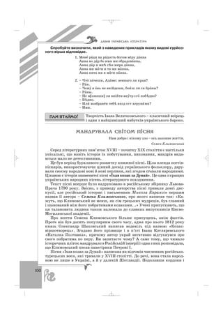 100
Спробуйте визначити, який з наведених прикладів якому видові курйоз
ного вірша відповідає.
1. Менé рáди на рáдость богом міру дáнна
Анна во дáр бо имя ми обрадовáнна,
Анна дáр и мнh сhн мира дáнна,
Анна ми мáти и та ми мáнна,
Анна пита мя я мáти пáнна.
2. – Чтó пáчеши, Адáме: земнаго ли края?
– Рáя.
– Чемý в óнь не внійдеши, бои´ш ли ся брáны?
– Рáны.
– Не м[ожеши] ли внійти внýтр єгó побhдно?
– Бhдно.
– Или´ возбранéн тебh вход єст херуви´ми?
– Ими.
Творчість Івана Величковського – класичний взірець
і один з найцінніший набутків українського бароко.
ÌÀÍÄÐÓÂÀËÀ ÑÂ²ÒÎÌ Ï²ÑÍß
Нам добро і нікому зло – ось законне життя.
Семен Климовський
Серед літературних пам’яток ХVІІІ – початку ХІХ століття є настільки
унікальні, що навіть історія їх побутування, виконання, мандрів вида
ються мало не детективними.
Це був період бурхливого розвитку книжної пісні. Ціла плеяда поетів
піснярів, використовуючи цінний досвід українського фольклору, дару
вали своєму народові нові й нові перлини, які згодом ставали народними.
Цікавою є історія знаменитої пісні «Їхав козак за Дунай». Це одна з кращих
українських народних пісень літературного походження.
Текст пісні вперше було надруковано в російському збірнику Львова
Прача 1790 року. Звісно, з приводу авторства пісні тривали довгі дис
кусії, але російський історик і письменник Микола Карамзін першим
назвав її автора – Семена Климовського, про якого написав так: «Ка
жуть, що Климовський не менш, як сім грецьких мудреців, був славний
і шанований між його побратимами козаками...» Учені припускають, що
ця талановита людина також належала до славних випускників Києво
Могилянської академії.
Про життя Семена Климовського більше припущень, аніж фактів.
Проте він був досить популярним свого часу, адже про нього 1812 року
князь Олександр Шаховський написав водевіль під назвою «Козак
віршотворець». Згадано його прізвище і в п’єсі Івана Котляревського
«Наталка Полтавка», причому автор украй негативно відгукнувся про
свого побратима по перу. Ви запитаєте чому? А саме тому, що чимало
історичних пліток мандрувало в Російській імперії і одна з них розповідала,
що Климовський писав панегірики Петрові І.
Пісня «Їхав козак за Дунай» написана як відгомін численних російсько
турецьких воєн, які тривали у ХVІІІ столітті. До речі, вона стала народ
ною не лише в Україні, а й у далекій Шотландії. Подолавши кордони і
ÄÀÂÍß ÓÊÐÀ¯ÍÑÜÊÀ Ë²ÒÅÐÀÒÓÐÀ
_ _ _
 