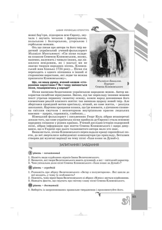 101
ÄÀÂÍß ÓÊÐÀ¯ÍÑÜÊÀ Ë²ÒÅÐÀÒÓÐÀ
мовні бар’єри, підкорила всю Європу, зву
чала і звучить чеською і французькою,
польською і болгарською, угорською і
сербською мовами.
Ось що писав про автора та його твір ви
датний український учений фольклорист
Михайло Максимович: «Сія пісня складе
на козаком Семеном Климовським, якому,
напевно, належить і чимало інших, що ли
шилося невідомим, як і взагалі ми не
знаємо творців народних пісень. Климов
ський жив близько 1724 року... Пісня сія
переходить з одного пісенника в інший зі
сторонніми наростами, які ледве чи можна
приписати Климовському».
Що, на вашу думку, вчений назвав «сто
ронніми наростами»? Як і чому змінюється
пісня, поширюючись у народі?
Пісня написана бездоганною українською народною мовою. Автор ви
користав силабічне віршування. Звісно, під час перекладу іншими мовами
текст утрачав первинну сюжетну основу, кожен народ доповнював його
елементами реалій власного життя: так виникав щоразу новий твір. Але
зберігався провідний мотив оригіналу, вічний, як саме життя, – розлука
закоханих. Картина прощання козака, що їде воювати, з дівчиною сповне
на світлим смутком і неповторною внутрішньою красою людських
взаємин – щирих, справжніх, глибоких...
Німецький фольклорист і письменник Георг Коль зібрав незаперечні
докази того, що саме українська пісня прийшла до Європи і стала основою
народних співанок у різних країнах. Учений дослідив історію подорожей
пісні, зібрав інформацію про життя Семена Климовського і щиро диву
вався, що в Україні про цього талановитого автора мало хто знає.
Виявляється, пісню Климовського перекладали кращі європейські по
ети, до неї зверталися найвідоміші композитори (до прикладу, Бетховен
створив дві музичні варіації на тему пісні «Їхав козак за Дунай»).
рівень – початковий
1. Назвіть види курйозних віршів Івана Величковського.
2. Визначте, які твори Величковського мають духовний, а які – світський характер.
3. Чим унікальна доля пісні Семена Климовського «Їхав козак за Дунай»?
рівень – середній
1. Розкажіть про збірку Величковського «Зеґар з полузеґарком». Які цикли до
неї входять, у чому їх особливість?
2. Поясніть, чому вірші Івана Величковського зі збірки «Млеко» звуться курйозними.
3. Наведіть факти, що свідчать про світову славу пісні Семена Климовського.
рівень – достатній
1. Виберіть із запропонованих правильне твердження і прокоментуйте його.
ІІІ
ІІ
І
Михайло Башилов.
Портрет
Семена Климовського
_ _ _
 
