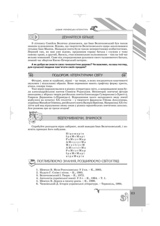 103
ÄÀÂÍß ÓÊÐÀ¯ÍÑÜÊÀ Ë²ÒÅÐÀÒÓÐÀ
З літопису Самійла Величка дізнаємося, що Іван Величковський був також
знаним художником. Відомо, що творчістю Величковського щиро захоплювався
гетьман Іван Мазепа. Нащадки поета були також непересічними особистостями.
Перший син, як вам уже відомо, продовжив справу батька і служив у тому
самому храмі, а другий, Василь, став ніжинським полковником – чин на той час
вельми поважний. Саме він упорядковував рукописи свого талановитого батька,
певний час зберігав Києво Печерський патерик.
А як добре ви знаєте своє генеалогічне дерево? Чи важливо, на ваш погляд,
для сучасної людини пам’ятати своїх предків?
Фігурні, вони ж курйозні, вірші – це твори, в яких поєднуються властивості
звукових і візуальних образів. Вони переважно мають графічну форму хреста,
птаха, сокири тощо.
Такі вірші народжувалися в різних літературах світу, а запроваджені вони бу
ли александрійським поетом Сіммієм Родоським. Неповторні поетичні фігури
знаходимо у збірках творів російських поетів Олександра Сумарокова («Хрест»),
Гаврила Державіна («Піраміда»). Відродження цього загадкового виду поезії
відбулося на початку ХХ століття – у творчості француза Гійома Аполлінера,
українця Михайля Семенка, російського поета Валерія Брюсова. Наприкінці ХХ сто
ліття цей вид віршування знову ожив у різних європейських поетичних школах.
Але розмова про це трохи згодом!
Спробуйте розгадати вірш лабіринт, який наводив Іван Величковський, і по
ясніть принцип його побудови.
Я і р а м а р і я
І р а М с М а р і
Р а М с у с М а р
А М с у с у с М а
М с у с І с у с М
А М с у с у с М а
Р а М с у с М а р
І р а М с М а р і
я і р а М а р і я
1. Шевчук В. Муза Роксоланська: У 2 кн. – К., 2005.
2. Нудьга Г. Слово і пісня. – К., 1985.
3. Величковський І. Твори. – К., 1972.
4. Антологія української поезії: У 2 т. – К., 1984. – Т. 1.
5. Шевчук В. Дорога в тисячу років. – К., 1990.
6. Чижевський Д. Історія української літератури. – Тернопіль, 1994.
_ _ _
 