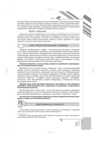 11
ÂÑÒÓÏ
якої підготуйте цікаві розповіді про долю письменників, декламацію поезій, записи
музичних творів на слова авторів, згаданих в альбомі. З такою літературно музич
ною композицією ви можете виступити перед молодшими школярами, які тільки
но починають свою мандрівку неповторною країною Літератури. Скористайтеся
інформацією з бібліотеки, Інтернету, порадами вчителя музики.
ÒÂÎÐ×² ÇÀÂÄÀÍÍß
Проведіть конкурс на найцікавіше запитання до письменника, яке стосується
проблем літератури і творчої майстерності. Зверніться з листом до будь кого з
письменників, які мешкають у вашому місті (районному центрі), думка якого
вам цікава. Якщо можна організувати особисту зустріч, проведіть її у формі
інтерв’ю і поставте підготовлені запитання.
Ана′ ліз худо′ жнього тво′ ру – розчленування цілісного літератур
ного твору на компоненти, розгляд їх в історичному й естетичному контек
стах з метою виявлення специфіки його структури, жанрово стильових
особливостей, висвітлення істотного, естетично вартісного, соціально зна
чущого. Це розкриття ідейного змісту твору, особливостей його художньої
форми в їх єдності, осмислення життєвих явищ, змальованих у творі,
оцінювання його виховного й естетичного значення1.
Наскільки важливо, на ваш погляд, провести правильний, неупередже
ний, об’єктивний аналіз твору?
Конте′ кст (лат. тісний зв’язок, з’єднання) – текст, логічно завершений
уривок усної чи писемної творчості, в межах якого зрозуміле значення
окремого слова чи вислову, що входить до цього уривка. Літературознав
ці розглядають контекст як відносно завершену частину тексту: форму
лювання, розділ, строфа, цикл тощо. Виокремлюють вузький і широкий
контексти. Вузький – це фраза, епізод, ситуація, широкий – біографія,
світогляд, доля письменника, творча лабораторія, літературна школа,
культурна епоха тощо.
Виберіть будь який твір Тараса Шевченка, Івана Франка, Лесі Українки і
спробуйте проаналізувати його у вузькому та широкому, історичному й
естетичному контекстах.
Есте′ тика (грец. чуттєвий) – наука про загальні закони художнього
освоєння дійсності, сутність і розвиток мистецтва і творчості, про особли
вості категорії прекрасного, потворного, трагічного, комічного тощо.
Як пов’язані, на вашу думку, функції естетики й завдання аналізу літера
турного твору в естетичному контексті?
Послухаймо цікаві бувальщини з життя видатних письменників, піднявши
завісу над таємничим світом їхньої творчої майстерності.
1 Рубрику «Ваш літературознавчий словник» укладено на основі «Літературо
знавчої енциклопедії» Ю.І. Коваліва.
_ _ _
 