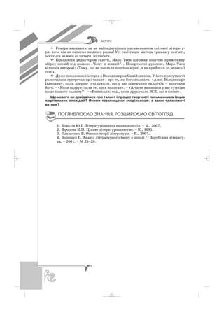 ÂÑÒÓÏ
Гомера вважають чи не найвидатнішим письменником світової літерату
ри, хоча він не написав жодного рядка! Усі свої твори митець тримав у пам’яті,
оскільки не вмів ні читати, ні писати.
Працюючи редактором газети, Марк Твен одержав поштою примітивну
збірку поезій під назвою «Чому я живий?». Повертаючи рукопис, Марк Твен
відповів авторові: «Тому, що ви послали поштою вірші, а не прийшли до редакції
самі».
Дуже показовою є історія з Володимиром Самійленком. У його присутності
розпочалася суперечка про талант і про те, як його впізнати. «А ви, Володимире
Івановичу, коли вперше усвідомили, що у вас поетичний талант?» – запитали
його. – «Коли надрукували те, що я написав». – «А чи не виникали у вас сумніви
щодо вашого таланту?» – «Виникали: тоді, коли друкували ВСЕ, що я писав».
Що нового ви довідалися про талант і процес творчості письменників із цих
жартівливих оповідей? Якими таємницями «поділилися» з вами талановиті
автори?
1. Ковалів Ю.І. Літературознавча енциклопедія. – К., 2007.
2. Фролова К.П. Цікаве літературознавство. – К., 1991.
3. Пахаренко В. Основи теорії літератури. – К., 2007.
4. Волощук Є. Аналіз літературного твору в школі // Зарубіжна літерату
ра. – 2001. – № 25–28.
_ _ _
 