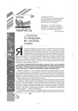 14
скравими барвами виграє веселка українського фольклору,
витворена народним генієм. Як і колись, мандрують світом
кобзарі, несучи до найвіддаленіших куточків планети красу
й неповторність наших дум, пісень, балад. Збирають аншлаги
в кращих світових концертних залах унікальні національні
творчі колективи – хор імені Григорія Верьовки, ансамбль імені Павла
Вірського... І вкотре ми припадаємо до цього вічного джерела краси, яке
живить літературу, живопис, музику, наші душі. І доки та жива вода
вливатиметься в серце кожної людини, доти вивищуватимуться наша
духовність, національна гордість.
Які сучасні народнопісенні фестивалі, вокальні гурти, що виконують
фольклорну музику, ви знаєте? Чи популярний нині цей музичний напрям?
Чи сприяв, на вашу думку, фольклорний стиль, до якого вдалася наша
співачка Руслана, її перемозі в музичному конкурсі «Євробачення»?
Народна творчість – це закодовані потужні культурні пласти, це епо
хи сконденсованого в слові народного таланту, що дав світові неперевер
шені перлини народної духовності: краплі дівочих сліз, що закам’яніли в
діамантах пісень, вибухи щирого сміху, що розсипалися самоцвітами
приказок, прислів’їв, загадок, вічну тугу материнських сердець, застиглу
в смарагдових розсипах легенд, балад, дум...
Термін «фольклор», який походить з англійської мови, означає «народ
на мудрість». Його вперше вжив 1846 року англійський учений Вільям
Томсон, і нині цей термін є загальноприйнятим у всьому світі. Фольклор
акумулює духовні надбання народу, його життєвий досвід, філософію,
психологію, мораль, релігійне світобачення, родинні взаємини, історичну
пам’ять. «Це одно з найцінніших надбань і один з предметів оправданої
нашої гордості», – писав Іван Франко.
Витоки фольклору сягають у глибину віків, коли людство ще не знало
писемності. Але вже тоді наші предки прагнули розповісти про свої по
...Українське слово.
Ти частка тих, що вже давно померли,
їх кров живуща, їх жага нетлінна,
безсмертне і величне, як Говерла,
багате і дзвінке, як Україна.
Закоханим – ти лагідне, як мати,
а недругам – як постріл із гармати.
Беру тебе, як скарб, в пісенній вроді
з джерел, що не міліють у народі.
Дмитро Луценко
«...ÃÎËÎÑÍÀ
ÒÀ ÏÐÀÂÄÈÂÀ,
ßÊ ÃÎÑÏÎÄÀ
ÑËÎÂÎ»
ß
ÓÑÍÀ
ÍÀÐÎÄÍÀ
ÒÂÎÐ×²ÑÒÜ
_ _ _
 
