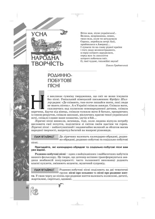 16
е викликає сумніву твердження, що світ не може існувати
без пісні. Геніальний німецький письменник Фрідріх Шил
лер радив: «Де співають, там охоче лишайся жити, лихі люди
не мають пісень». А в Україні співали завжди. Співала мати,
схиляючись над колискою новонародженої дитини, співала
наречена, йдучи під вінець, співали тужили мати й батько, прощаючись
із сином рекрутом, співали закохані, милуючись красою тихої української
ночі, співало славне наше козацтво, ідучи в бій...
Ліричні пісні виникли, вочевидь, тоді, коли людина відчула потребу
висловити свої почуття, поділитися зі світом своїм щастям чи горем.
Ліричні пісні – найпотужніший і надзвичайно великий за обсягом масив
народної творчості, напрочуд багатий на жанрові різновиди.
До ліричних належать календарно обрядові, родин
но обрядові, родинно побутові та соціально побутові
пісні. _________________________________________________________
Пригадайте, які календарно обрядові та соціально побутові пісні вам
уже відомі.
Родинно побутові пісні – один з найцікавіших і найбагатших набутків
нашого фольклору. Це твори, що дотепер активно трансформуються зав
дяки неабиякій популярності: часто талановиті виконавці додають
власні куплети, змінюють акценти, музичний супровід.
Родинно побутові пісні поділяють на дві тематичні
групи: пісні про кохання та пісні про родинне жит
тя. У свою чергу до пісень про родинне життя належать колискові, дитячі,
жартівливі, сирітські, вдовині. ___________________________________
Втіхо моя, пісне українська!..
Велика, незрівнянна, певно,
твоя сила, коли ти зачудувала
Європу, перейшла нетрі Азії,
прийнялася в Америці...
І лунаєш ти на славу рідної країни
і того люду великострадного,
в серці котрого зародилася,
серед мук та лихоліття
котрого побачила світ.
О, твої чудові, тиховійні звуки!
Павло Грабовський
ÓÑÍÀ
ÍÀÐÎÄÍÀ
ÒÂÎÐ×²ÑÒÜ
ÐÎÄÈÍÍÎ-
ÏÎÁÓÒÎÂ²
Ï²ÑÍ²
Í
_ _ _
 