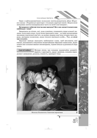 17
ÓÑÍÀ ÍÀÐÎÄÍÀ ÒÂÎÐ×²ÑÒÜ
Один з найталановитіших польських поетів романтиків Адам Міцке
вич писав: «Українські простори є столицею ліричної поезії. Звідси пісні
невідомих поетів поширювалися часто по всій Слов’янщині».
Які родинно побутові пісні ви вже вивчали? Які з них запам’яталися вам
найбільше і чому?
Звернімося до пісень, які, поза сумнівом, сповнюють серце кожної лю
дини, коли вона кохає, коли пісня приходить сама – за тими загадковими
законами генетичної пам’яті, за якими людина пам’ятає історію свого на
роду, материну колискову, запах теплого житнього хліба... Так, це пісні
про кохання.
Закохані завжди знаходять найніжніші слова, щоб висловити свої
емоції, наповнюють освідчення незвичайними образами символами. Адже
кожен своє кохання вважає неповторним, гідним пензля художника й пера
поета.
Мотиви пісень про кохання надзвичайно розмаїті:
вірність і пристрасть, зрада і ревнощі, кохання нероз
ділене і зневажене, розлука, ніжність, приворот тощо. ________________
Микола Пимоненко. Святочне ворожіння
_ _ _
 