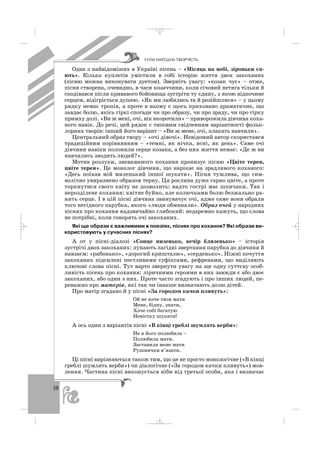 18
Одна з найвідоміших в Україні пісень – «Місяць на небі, зіроньки ся
ють». Кілька куплетів умістили в собі історію життя двох закоханих
(пісню можна виконувати дуетом). Зверніть увагу: «козак чує» – отже,
пісня створена, очевидно, в часи козаччини, коли січовий нетяга тільки й
сподівався після кривавого бойовища зустріти ту єдину, з якою відпочине
серцем, відігріється душею. «Як ми любились та й розійшлися» – у цьому
рядку немає тропів, а проте в ньому є щось приховано драматичне, що
завдає болю, якісь гіркі спогади чи про образу, чи про зраду, чи про гірку
примху долі. «Ви ж мені, очі, вік вкоротили» – приворожила дівчина коха
ного навік. До речі, цей рядок є типовим свідченням варіантності фольк
лорних творів: інший його варіант – «Ви ж мене, очі, плакать навчили».
Центральний образ твору – «очі дівочі». Невідомий автор скористався
традиційним порівнянням – «темні, як нічка, ясні, як день». Саме очі
дівчини навіки полонили серце козака, а без них життя немає: «Де ж ви
навчились зводить людей?».
Мотив розлуки, зневаженого кохання пронизує пісню «Цвіте терен,
цвіте терен». Це монолог дівчини, що нарікає на зрадливого коханого:
«Десь поїхав мій миленький іншої шукати». Пісня тужлива, що сим
волічно увиразнено образом терну. Ця рослина дуже гарно цвіте, а проте
торкнутися свого квіту не дозволить: надто гострі має шпичаки. Так і
нерозділене кохання: квітне буйно, але колючками болю безжально ра
нить серце. І в цій пісні дівчина звинувачує очі, адже саме вони обрали
того негідного парубка, якого «люди обминали». Образ очей у народних
піснях про кохання надзвичайно глибокий: недаремно кажуть, що слова
не потрібні, коли говорять очі закоханих.
Які ще образи є важливими в поезіях, піснях про кохання? Які образи ви
користовують у сучасних піснях?
А от у пісні діалозі «Сонце низенько, вечір близенько» – історія
зустрічі двох закоханих: лунають лагідні звертання парубка до дівчини й
навзаєм: «рибонько», «дорогий кришталю», «серденько». Ніжні почуття
закоханих підсилені пестливими суфіксами, рефренами, що виділяють
ключові слова пісні. Тут варто звернути увагу на ще одну суттєву особ
ливість пісень про кохання: ліричними героями в них завжди є або двоє
закоханих, або один з них. Проте часто згадують і про інших людей, пе
реважно про матерів, які так чи інакше визначають долю дітей.
Про матір згадано й у пісні «За городом качки пливуть»:
Ой не хоче твоя мати
Мене, бідну, знати,
Хоче собі багатую
Невістку шукати!
А ось один з варіантів пісні «В кінці греблі шумлять верби»:
Не я його полюбила –
Полюбила мати.
Заставила мене мати
Рушнички в’язати.
Ці пісні вирізняються також тим, що це не просто монологічне («В кінці
греблі шумлять верби») чи діалогічне («За городом качки пливуть») мов
лення. Частина пісні виконується ніби від третьої особи, яка і визначає
ÓÑÍÀ ÍÀÐÎÄÍÀ ÒÂÎÐ×²ÑÒÜ
_ _ _
 