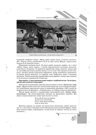 19
ÓÑÍÀ ÍÀÐÎÄÍÀ ÒÂÎÐ×²ÑÒÜ
основний конфлікт твору: «Вбогі дівки заміж ідуть, А багаті плачуть»
або: «Росла, росла дівчинонька Та й на порі стала; Ждала, ждала коза
ченька Та й плакати стала».
Провідним мотивом пісні «В кінці греблі шумлять верби», як і пісні
«Цвіте терен, цвіте терен», є мотив нерозділеного кохання, розлуки,
самотності. В одному з її варіантів драматизм твору посилює згадка про
те, що вибір нав’язала дівчині матір. А от у пісні «За городом качки пли
вуть» звучить мотив соціальної нерівності: матір заможного нареченого
не бажає бідної невістки, та парубок хоче побратися лише з коханою
дівчиною. Такий мотив був надзвичайно популярним у піснях про кохання
та й загалом в українській літературі.
Пригадайте, у яких вивчених вами творах є подібний мотив. Чи актуаль
ний він для сучасної літератури?
Цей мотив надзвичайно оригінально втілився в пісні «Лугом іду, коня
веду». Жартівлива пісня має повчальний характер: доля покарала паруб
ка, який бажав одружитися лише із заможною дівчиною: «Ой у млині на
камені кукіль не вродився... Старий козак, як собака, й досі не женився!».
Мотив зради звучить у надзвичайно популярній пісні «Світи, світи,
місяченьку». Це пісня звертання дівчини до зрадливого парубка. Від
імені хлопця співається лише один куплет у пісні:
Я до тебе більше не прийду,
нехай хтось інший йде,
Єсть у мене друга дівчина,
вона на мене жде.
Дівчина нарікає на людей, які розлучили закоханих, навіть прокли
нає їх, а вся пісня сповнена тугою й болем від незаслуженої образи. Адже
вона кохала щиро, самовіддано, готова була на крилах летіти до свого
коханого...
Сергій Васильківський. «А що мати скажуть?»
_ _ _
 