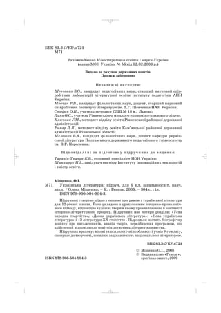 ББК 83.34УКР.я721
М71
Рекомендовано Міністерством освіти і науки України
(наказ МОН України № 56 від 02.02.2009 р.)
Видано за рахунок державних коштів.
Продаж заборонено
Незалежні експерти:
Шевченко З.О., кандидат педагогічних наук, старший науковий спів
робітник лабораторії літературної освіти Інституту педагогіки АПН
України;
Мовчан Р.В., кандидат філологічних наук, доцент, старший науковий
співробітник Інституту літератури ім. Т.Г. Шевченка НАН України;
Стефак О.П., учитель методист СЗШ № 18 м. Львова;
Линь О.С., учитель Рівненського міського економіко правового ліцею;
Ключник Г.М., методист відділу освіти Рівненської районної державної
адміністрації;
Римар Л.Я., методист відділу освіти Кам’янської районної державної
адміністрації Рівненської області;
Мелешко В.А., кандидат філологічних наук, доцент кафедри україн
ської літератури Полтавського державного педагогічного університету
ім. В.Г. Короленка.
Відповідальні за підготовку підручника до видання:
Таранік Ткачук К.В., головний спеціаліст МОН України;
Шинкарук Н.І., завідувач сектору Інституту інноваційних технологій
і змісту освіти.
Міщенко, О.І.
М71 Українська література: підруч. для 9 кл. загальноосвіт. навч.
закл. / Олена Міщенко. – К. : Генеза, 2009. – 304 с. : іл.
ISBN 978 966 504 904 3.
Підручник створено згідно з чинною програмою з української літератури
для 12 річної школи. Його укладено з урахуванням історико хронологіч
ного підходу, відповідно художні твори в ньому проаналізовано в контексті
історико літературного процесу. Підручник має чотири розділи: «Усна
народна творчість», «Давня українська література», «Нова українська
література» і «З літератури ХХ століття». Підрозділи містять біографічну
довідку про письменників, аналіз творів, передбачених програмою, що
здійснений відповідно до новітніх досягнень літературознавства.
Підручник враховує вікові та психологічні особливості учнів 9 го класу,
спонукає до творчості, посилює зацікавленість національною літературою.
ББК 83.34УКР.я721
© Міщенко О.І., 2008
© Видавництво «Генеза»,
ISBN 978 966 504 904 3 оригінал макет, 2009
_ _ _
 