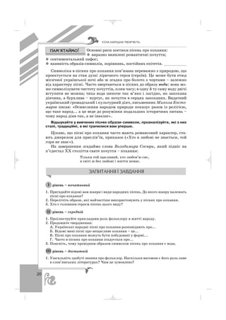 20
Основні риси поетики пісень про кохання:
виразно виявлені романтичні почуття;
сентиментальний пафос;
наявність образів символів, порівнянь, постійних епітетів. __________
Символіка в піснях про кохання пов’язана переважно з природою, що
проектується на стан душі ліричного героя (героїв). Це може бути етюд
місячної української ночі або ж згадка про болото з чортами – залежно
від характеру пісні. Часто звертаються в піснях до образу води: вона мо
же символізувати чистоту почуттів, плин часу; в одну й ту саму воду двічі
вступити не можна; тиха вода шепоче так м’яко і лагідно, як закохана
дівчина, а бурхлива – нуртує, як почуття в серцях закоханих. Видатний
український громадський і культурний діяч, письменник Микола Косто
маров писав: «Осмислення народом природи показує разом із релігією,
що таке народ... а це веде до розуміння подальших історичних питань –
чому народ діяв так, а не інакше».
Відшукайте у вивчених піснях образи символи, проаналізуйте, які з них
сталі, традиційні, а які трапилися вам уперше.
Цікаво, що пісні про кохання часто мають романсовий характер, ста
ють джерелом для прислів’їв, приказок («Хто в любові не знається, той
горя не знає»).
На завершення згадаймо слова Володимира Сосюри, який підніс на
п’єдестал ХХ століття святе почуття – кохання:
Тільки той щасливий, хто любов’ю сяє,
в світі ж без любові і життя немає.
рівень – початковий
1. Пригадайте відомі вам жанри і види народних пісень. До якого жанру належать
пісні про кохання?
2. Перелічіть образи, які найчастіше використовують у піснях про кохання.
3. Хто є головним героєм пісень цього виду?
рівень – середній
1. Проілюструйте прикладами роль фольклору в житті народу.
2. Продовжте твердження:
А. Українські народні пісні про кохання розповідають про...
Б. Відомі мені пісні про нещасливе кохання – це...
В. Пісні про кохання можуть бути побудовані у формі...
Г. Часто в піснях про кохання згадується про...
3. Поясніть, чому провідним образом символом пісень про кохання є вода.
рівень – достатній
1. Узагальніть здобуті знання про фольклор. Наскільки вагомою є його роль саме
в слов’янських літературах? Чим це зумовлено?
ІІІ
ІІ
І
ÓÑÍÀ ÍÀÐÎÄÍÀ ÒÂÎÐ×²ÑÒÜ
_ _ _
 