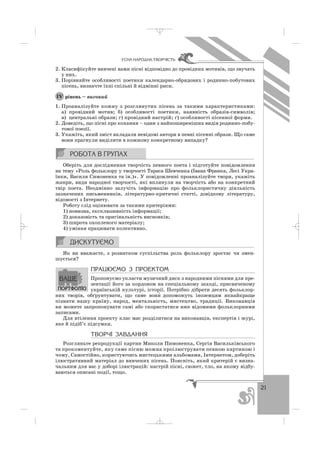21
ÓÑÍÀ ÍÀÐÎÄÍÀ ÒÂÎÐ×²ÑÒÜ
2. Класифікуйте вивчені вами пісні відповідно до провідних мотивів, що звучать
у них.
3. Порівняйте особливості поетики календарно обрядових і родинно побутових
пісень, визначте їхні спільні й відмінні риси.
рівень – високий
1. Проаналізуйте кожну з розглянутих пісень за такими характеристиками:
а) провідний мотив; б) особливості поетики, наявність образів символів;
в) центральні образи; г) провідний настрій; ґ) особливості пісенної форми.
2. Доведіть, що пісні про кохання – один з найпоширеніших видів родинно побу
тової поезії.
3. Укажіть, який зміст вкладали невідомі автори в певні пісенні образи. Що саме
вони прагнули виділити в кожному конкретному випадку?
Оберіть для дослідження творчість певного поета і підготуйте повідомлення
на тему «Роль фольклору у творчості Тараса Шевченка (Івана Франка, Лесі Укра
їнки, Василя Симоненка та ін.)». У повідомленні проаналізуйте твори, укажіть
жанри, види народної творчості, які вплинули на творчість або на конкретний
твір поета. Неодмінно залучіть інформацію про фольклористичну діяльність
зазначених письменників, літературно критичні статті, довідкову літературу,
відомості з Інтернету.
Роботу слід оцінювати за такими критеріями:
1) новизна, ексклюзивність інформації;
2) доказовість та оригінальність висновків;
3) широта охопленого матеріалу;
4) уміння працювати колективно.
Як ви вважаєте, з розвитком суспільства роль фольклору зростає чи змен
шується?
ÏÐÀÖÞªÌÎ Ç ÏÐÎÅÊÒÎÌ
Пропонуємо укласти музичний диск з народними піснями для пре
зентації його за кордоном на спеціальному заході, присвяченому
українській культурі, історії. Потрібно дібрати десять фольклор
них творів, обґрунтувати, що саме вони′ допоможуть іноземцям якнайкраще
пізнати нашу країну, народ, ментальність, мистецтво, традиції. Виконавців
ви можете запропонувати самі або скористатися вже відомими фольклорними
записами.
Для втілення проекту клас має розділитися на виконавців, експертів і журі,
яке й підіб’є підсумки.
ÒÂÎÐ×² ÇÀÂÄÀÍÍß
Розгляньте репродукції картин Миколи Пимоненка, Сергія Васильківського
та прокоментуйте, яку саме пісню можна проілюструвати певною картиною і
чому. Самостійно, користуючись мистецькими альбомами, Інтернетом, доберіть
ілюстративний матеріал до вивчених пісень. Поясніть, який критерій є визна
чальним для вас у доборі ілюстрацій: настрій пісні, сюжет, тло, на якому відбу
ваються описані події, тощо.
ІV
_ _ _
 
