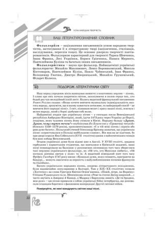 22
Фольклори′′ зм – зацікавлення письменників усною народною твор
чістю, застосування її в літературному творі (запозичення, стилізація,
наслідування, переспів тощо). Це основне джерело творчості поетів
романтиків. Фольклоризм характерний для творчості Тараса Шевченка,
Івана Франка, Лесі Українки, Бориса Грінченка, Панаса Мирного,
Пантелеймона Куліша та багатьох інших письменників.
Фольклори′ стика – наука про фольклор. Найвидатніші українські
фольклористи: Михайло Максимович, Левко Боровиковський, Микола
Костомаров, Пантелеймон Куліш, Павло Чубинський, Іван Франко,
Володимир Гнатюк, Дмитро Яворницький, Михайло Грушевський,
Філарет Колесса.
Наш народ упродовж віків нанизував намисто з коштовних перлин – пісень.
І слава про них почала ширитися світом, захоплюючи в полон серця тих, хто
бодай раз чув мелодійний їхній легіт. Колись видатний французький письменник
Ромен Роллан сказав: «Якщо хочете вивчити музикальну індивідуальність яко
гось народу, зрозуміти, що в ньому ховається потаємне, то найкращий спосіб – це
вивчити його народні пісні». І світ, пізнавши велич і красу нашої пісні, осягнув і
велич народу, який у борні здобував собі волю.
Найдавніші згадки про українську пісню – у спогадах посла Венеціанської
республіки Амброджо Контаріні, який, їдучи 1473 року через Україну до Персії,
згадував, яких чудових пісень йому співали в Києві. Народну баладу «Дунаю,
Дунаю, чому смутен течеш?» опублікував Ян Благослов у «Граматиці чеській»
(близько 1550–1570 років), прокоментувавши: «Є в тій мові пісень і віршів або
рим дуже багато». Польський учений Олександр Брікнер зазначав, що українська
пісня «користувалася в Польщі найбільшою славою». Він мав на це підстави, бо
при дворі короля Яна Собеського (ХVІІ століття) одним з найпочесніших співців
був наш кобзар Веселовський.
Згодом українські думи були відомі вже в Англії. У ХVІІІ столітті, завдяки
сербським і хорватським студентам, що навчалися в Київській академії, наші
пісні помандрували на Балкани: у рукописних пісенниках того часу збереглися
такі перлини українського фольклору, як «Ой хто, хто Миколая любить», «Ой
погнала дівчина овечок у поле» та ін. А видатний німецький поет того часу
Фрідріх Гагедорн 1747 року писав: «Козацькі думи, яких співають, приграючи на
бандурі... можуть змагатися за першість з найулюбленішими піснями французів
та італійців».
Багато українських народних пісень, зокрема літературного походження,
були надзвичайно популярними в Болгарії. Там у ХІХ–ХХ століттях співали
«Хусточку» на слова Григорія Квітки Основ’яненка, «Повій, вітре, на Вкраїну»
Степана Руданського та ін. Шевченкова пісня «Реве та стогне Дніпр широкий...»
часто звучить в Америці й Канаді, а Мадрид і Барселона знають «Де ти бродиш,
моя доле» – цю пісню привезли з собою українські бійці інтербригад, що допома
гали іспанцям боротися з фашизмом напередодні Другої світової війни.
Поміркуйте, як нині мандрують світом наші пісні.
ÓÑÍÀ ÍÀÐÎÄÍÀ ÒÂÎÐ×²ÑÒÜ
_ _ _
 