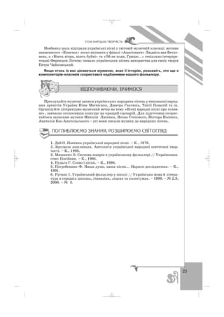 23
ÓÑÍÀ ÍÀÐÎÄÍÀ ÒÂÎÐ×²ÑÒÜ
Неабияку роль відіграли українські пісні у світовій музичній класиці: мотиви
знаменитого «Козачка» легко впізнати у фіналі «Апасіонати» Людвіга ван Бетхо
вена, а «Віють вітри, віють буйні» та «Ой не ходи, Грицю...» геніально інтерпре
товані Ференцем Лістом; чимало українських пісень використав для своїх творів
Петро Чайковський.
Якщо хтось із вас цікавиться музикою, знає її історію, розкажіть, хто ще з
композиторів класиків скористався надбаннями нашого фольклору.
Прослухайте музичні записи українських народних пісень у виконанні народ
них артистів України Ніни Матвієнко, Дмитра Гнатюка, Таїсії Повалій та ін.
Організуйте літературно музичний вечір на тему «Вічні народні пісні про голов
не», завчасно оголосивши конкурс на кращий сценарій. Для підготовки скорис
тайтеся записами музики Миколи Лисенка, Якова Степового, Віктора Косенка,
Анатолія Кос Анатольського – усі вони писали музику до народних пісень.
1. Дей О. Поетика української народної пісні. – К., 1978.
2. Закувала зозуленька. Антологія української народної поетичної твор
чості. – К., 1998.
3. Мишанич О. Система жанрів в українському фольклорі // Українознав
ство: Посібник. – К., 1994.
4. Нудьга Г. Слово і пісня. – К., 1994.
5. Погребенник Ф. Наша дума, наша пісня... Нариси дослідження. – К.,
1991.
6. Руснак І. Український фольклор у школі // Українська мова й літера
тура в середніх школах, гімназіях, ліцеях та колегіумах. – 1999. – № 2,3;
2000. – № 3.
_ _ _
 