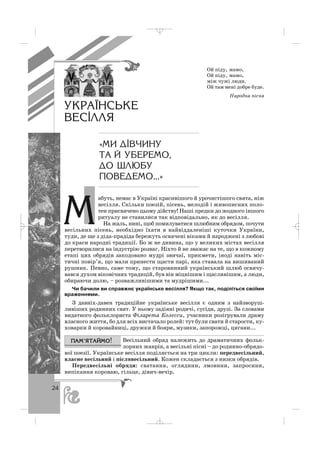24
абуть, немає в Україні красивішого й урочистішого свята, ніж
весілля. Скільки поезій, пісень, мелодій і живописних поло
тен присвячено цьому дійству! Наші предки до жодного іншого
ритуалу не ставилися так відповідально, як до весілля.
На жаль, нині, щоб помилуватися шлюбним обрядом, почути
весільних пісень, необхідно їхати в найвіддаленіші куточки України,
туди, де ще з діда прадіда бережуть освячені віками й народжені з любові
до краси народні традиції. Бо ж не дивина, що у великих містах весілля
перетворилися на індустрію розваг. Ніхто й не зважає на те, що в кожному
етапі цих обрядів закодовано мудрі звичаї, прикмети, іноді навіть міс
тичні повір’я, що мали принести щастя парі, яка ставала на вишиваний
рушник. Певно, саме тому, що старовинний український шлюб освячу
вався духом віковічних традицій, був він міцнішим і щасливішим, а люди,
обираючи долю, – розважливішими та мудрішими...
Чи бачили ви справжнє українське весілля? Якщо так, поділіться своїми
враженнями.
З давніх давен традиційне українське весілля є одним з найзворуш
ливіших родинних свят. У ньому задіяні родичі, сусіди, друзі. За словами
видатного фольклориста Філарета Колесси, учасники розігрували драму
власного життя, бо для всіх вистачало ролей: тут були свати й старости, ку
ховарки й коровайниці, дружки й бояри, музики, запорожці, цигани...
Весільний обряд належить до драматичних фольк
лорних жанрів, а весільні пісні – до родинно обрядо
вої поезії. Українське весілля поділяється на три цикли: передвесільний,
власне весільний і післявесільний. Кожен складається з низки обрядів.
Передвесільні обряди: сватання, оглядини, змовини, запросини,
випікання короваю, гільце, дівич вечір.
Ой піду, мамо,
Ой піду, мамо,
між чужі люди.
Ой там мені добре буде.
Народна пісня
ÓÊÐÀ¯ÍÑÜÊÅ
ÂÅÑ²ËËß
«ÌÈ Ä²Â×ÈÍÓ
ÒÀ É ÓÁÅÐÅÌÎ,
ÄÎ ØËÞÁÓ
ÏÎÂÅÄÅÌÎ...»
Ì
_ _ _
 