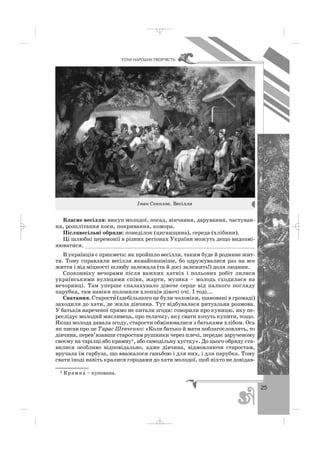 25
ÓÑÍÀ ÍÀÐÎÄÍÀ ÒÂÎÐ×²ÑÒÜ
Власне весілля: викуп молодої, посад, вінчання, дарування, частуван
ня, розплітання коси, покривання, комора.
Післявесільні обряди: понеділок (циганщина), середа (хлібини).
Ці шлюбні церемонії в різних регіонах України можуть дещо видозмі
нюватися. ____________________________________________________
В українців є прикмета: як пройшло весілля, таким буде й родинне жит
тя. Тому справляли весілля якнайпишніше, бо одружувалися раз на все
життя і від міцності шлюбу залежала (та й досі залежить!) доля людини.
Споконвіку вечорами після важких хатніх і польових робіт лилися
українськими вулицями співи, жарти, музика – молодь сходилася на
вечорниці. Там уперше спалахувало дівоче серце від палкого погляду
парубка, там навіки полонили хлопців дівочі очі. І тоді...
Сватання. Старости′ (здебільшого це були чоловіки, шановані в громаді)
заходили до хати, де жила дівчина. Тут відбувалася ритуальна розмова.
У батьків нареченої прямо не питали згоди: говорили про куницю, яку пе
реслідує молодий мисливець, про теличку, яку свати хочуть купити, тощо.
Якщо молода давала згоду, старости обмінювалися з батьками хлібом. Ось
як писав про це Тарас Шевченко: «Коли батько й мати поблагословлять, то
дівчина, перев’язавши старостам рушники через плечі, передає зарученому
своєму на тарілці або крамну1, або самодільну хустку». До цього обряду ста
вилися особливо відповідально, адже дівчина, відмовляючи старостам,
вручала їм гарбуза, що вважалося ганьбою і для них, і для парубка. Тому
свати іноді навіть кралися городами до хати молодої, щоб ніхто не довідав
Iван Соколов. Весілля
1 Крамна′ – купована.
_ _ _
 