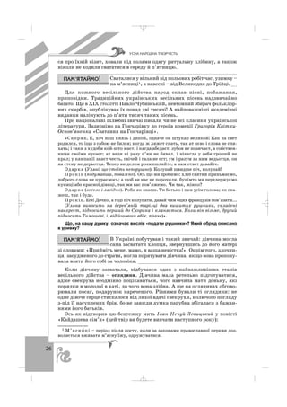 26
ся про їхній візит, ховали під полами одягу ритуальну хлібину, а також
ніколи не ходили свататися в середу й п’ятницю.
Сваталися у вільний від польових робіт час, узимку –
на м’ясниці1, а навесні – від Великодня до Трійці.__
Для кожного весільного дійства народ склав пісні, побажання,
приповідки. Традиційних українських весільних пісень надзвичайно
багато. Ще в ХІХ столітті Павло Чубинський, невтомний збирач фольклор
них скарбів, опублікував їх понад дві тисячі! А найповажніші академічні
видання налічують до п’яти тисяч таких пісень.
Про національні шлюбні звичаї писали чи не всі класики української
літератури. Зазирнімо на Гончарівку до героїв комедії Григорія Квітки
Основ’яненка «Сватання на Гончарівці».
«Скорик. Е, хоч наш князь і дикой, одначе он штукар великой! Как на свет
родился, то іщо з сабою не бился; когда ж ляжет спать, так ат нєво і слова не сли
хать; і таки з худоби кой што маєт, і кагда абєдаєт, зубов не позичаєт, а собствен
ними своїми кусаєт; ат вади ні разу п’ян не бивал, і нікагда у себя грошей не
крал; у кампанії знаєт честь, свічей і сала не єст; ум і разум за ним ведьотця, он
на стєну не дерьотца. Тепер ви дєлом розмишляйте, а нам отвєт давайте.
Одарка (Уляні, що стоїть непорушно). Колупай швидше піч, колупай!
Прокіп (подумавши, поважно). Ось що ми зробимо: хліб святий приньмаємо,
доброго слова не цураємось; а щоб ви нас не порочили, буцімто ми передержуємо
куниці або красної дівиці, так ми вас пов’яжемо. Чи так, жінко?
Одарка (весело і лагідно). Роби як знаєш. Ти батько і нам усім голова; як ска
жеш, так і буде.
Прокіп. Еге! Дочко, а годі піч колупати, давай чим оцих французів пов’язати...
(Уляна виносить на дерев’яній тарілці два вишитих рушники, складені
навхрест, підносить перший до Скорика і кланяється. Коли він візьме, другий
підносить Тимошеві, і, відійшовши вбік, плаче)».
Що, на вашу думку, означає вислів «подати рушники»? Який обряд описано
в уривку?
В Україні побутував і такий звичай: дівчина могла
сама засватати хлопця, звернувшись до його матері
зі словами: «Прийміть мене, мамо, я ваша невістка!». Окрім того, злочин
ця, засудженого до страти, могла порятувати дівчина, якщо вона пропону
вала взяти його собі за чоловіка. __________________________________
Коли дівчину засватали, відбувався один з найважливіших етапів
весільного дійства – оглядини. Дівчина мала ретельно підготуватися,
адже свекруха неодмінно поцікавиться, чого навчила мати доньку, які
порядки в молодої в хаті, до чого вона здібна. А ще на оглядинах обгово
рювали посаг, подарунок нареченого. Різними бували ті оглядини: не
одне дівоче серце стискалося від лихої вдачі свекрухи, колючого погляду
з під її насуплених брів, бо не завжди думка парубка збігалася з бажан
нями його батьків.
Ось як відтворив цю бентежну мить Іван Нечуй Левицький у повісті
«Кайдашева сім’я» (цей твір ви будете вивчати наступного року):
ÓÑÍÀ ÍÀÐÎÄÍÀ ÒÂÎÐ×²ÑÒÜ
1 М’ясни′ ці – період після посту, коли за законами православної церкви доз
воляється вживати м’ясну їжу, одружуватися.
_ _ _
 