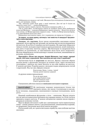 27
ÓÑÍÀ ÍÀÐÎÄÍÀ ÒÂÎÐ×²ÑÒÜ
«Кайдашиха не зводила з неї очей. Мелашка була молоденька й невеличка на
зріст, але проворна, жвава.
“Ну, невелика поміч буде мені з такої невістки. Для неї ще б тільки на
припічку кашу їсти”, – думала Кайдашиха.
Хлопець приніс кварту горілки. Балашиха накраяла хліба. (...)
“Чи ці люди вбогі, чи Балашиха зовсім не хазяйка? Довго мені прийдеться
вчити цю Мелашку, – подумала Кайдашиха і важко зітхнула. – Коли б хоч не була
така сатана, як Мотря (дружина старшого сина. – О.М.). І в Мотрі непогані брови,
а за тими бровами ціла купа лиха”...
Кайдашиха таки випила чарку, хоч і скривилась як середа на п’ятницю...»
Чи мирно, на вашу думку, житимуть такі невістка й свекруха? Аргумен
туйте свою відповідь.
Змовини, або заручини, були також надзвичайно важливим етапом
церемонії: після заручин ані молодий, ані молода вже не могли відмовитися
від весілля, бо це було б ганьбою для всієї родини. На заручини збиралося
чимало гостей, молодим перев’язували руки рушником, який символізу
вав довгу й щасливу життєву дорогу. Що багатшою та щедрішою була
вишивка на рушникові, то щасливішою мала бути доля подружжя.
Молода обдаровувала гостей власноруч тканим полотном, вишиваними со
рочками, рушниками.
Пригадайте «Пісню про рушник» Андрія Малишка, інші твори, народні
звичаї, пов’язані з рушником. Яке значення він має в житті українців?
Урочистими були й запросини на весілля. Вранці святково вбрана
молода разом з дружками заходила до кожної хати, тричі вклонялася
господарям і просила від імені батьків та від себе прийти на весілля.
У деяких регіонах України разом з молодою ходив запрошувати гостей
і наречений. Під час цих обрядів співали:
Благослови, Боже, і отець, і мати!
Своєму дитяті віночок одівати!
А дружки немов приказували:
Та на яр жито роде,
А не сама Ганнуся ходе.
Не сама Ганнуся ходе –
Сімсот дружечок воде.
Священним дійством вважали випікання весільного короваю.
До випікання короваю запрошували тільки тих
заміжніх жінок, які жили з чоловіками в злагоді,
були чесними, порядними, шанованими в громаді господинями, мали
діток. ________________________________________________________
Коровай оздоблювали фігурками з тіста – шишками. Молоді дівчата
під час весілля намагалися відламати від короваю шишку та з’їсти: це була
прикмета скорого весілля. У деяких місцевостях шишки пекли окремо і
роздавали кожному гостеві.
Кругла форма весільного хліба ще з язичницьких часів символізувала
сонце – основу земного життя. І що розкішнішим, пишнішим був коровай,
то щедрішим і багатшим мало бути життя молодих.
Ритуальний хліб, як і решта весільних атрибутів, мав особливе магічне
значення:
_ _ _
 