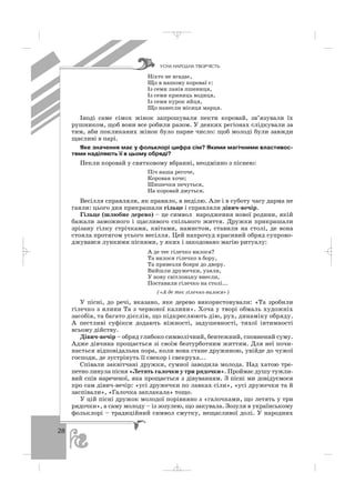 28
Ніхто не вгадає,
Що в нашому короваї є:
Із семи ланів пшениця,
Із семи криниць водиця,
Із семи курок яйця,
Що нанесли місяця марця.
Іноді саме сімох жінок запрошували пекти коровай, зв’язували їх
рушником, щоб вони все робили разом. У деяких регіонах слідкували за
тим, аби покликаних жінок було парне число: щоб молоді були завжди
щасливі в парі.
Яке значення має у фольклорі цифра сім? Якими магічними властивос
тями наділяють її в цьому обряді?
Пекли коровай у святковому вбранні, неодмінно з піснею:
Піч наша регоче,
Коровая хоче;
Шишечки печуться,
На коровай дмуться.
Весілля справляли, як правило, в неділю. Але і в суботу часу дарма не
гаяли: цього дня прикрашали гільце і справляли дівич вечір.
Гільце (шлюбне дерево) – це символ народження нової родини, якій
бажали заможного і щасливого спільного життя. Дружки прикрашали
зрізану гілку стрічками, квітами, намистом, ставили на столі, де вона
стояла протягом усього весілля. Цей напрочуд красивий обряд супрово
джувався лункими піснями, у яких і закодовано магію ритуалу:
А де теє гілечко вилося?
Та вилося гілечко в бору,
Та привезли бояри до двору.
Вийшли дружечки, узяли,
У нову світлоньку внесли,
Поставили гілечко на столі...
(«А де теє гілечко вилося»)
У пісні, до речі, вказано, яке дерево використовували: «Та зробили
гілечко з ялини Та з червоної калини». Хоча у творі обмаль художніх
засобів, та багато дієслів, що підкреслюють дію, рух, динаміку обряду.
А пестливі суфікси додають ніжності, задушевності, тихої інтимності
всьому дійству.
Дівич вечір – обряд глибоко символічний, бентежний, сповнений суму.
Адже дівчина прощається зі своїм безтурботним життям. Для неї почи
нається відповідальна пора, коли вона стане дружиною, увійде до чужої
господи, де зустрінуть її свекор і свекруха...
Співали заквітчані дружки, сумної заводила молода. Над хатою тре
петно линула пісня «Летять галочки у три рядочки». Проймає душу тужли
вий спів нареченої, яка прощається з дівуванням. З пісні ми довідуємося
про сам дівич вечір: «усі дружечки по лавках сіли», «усі дружечки та й
заспівали», «Галочка заплакала» тощо.
У цій пісні дружок молодої порівняно з «галочками, що летять у три
рядочки», а саму молоду – із зозулею, що закувала. Зозуля в українському
фольклорі – традиційний символ смутку, нещасливої долі. У народних
ÓÑÍÀ ÍÀÐÎÄÍÀ ÒÂÎÐ×²ÑÒÜ
_ _ _
 