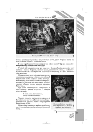 29
ÓÑÍÀ ÍÀÐÎÄÍÀ ÒÂÎÐ×²ÑÒÜ
піснях це страдниця матір, що розгубила своїх дітей, Україна мати, що
вела сумний лік своїх загиблих синів.
У яких українських піснях використано образ зозулі? Що він символізу
вав у кожному конкретному випадку?
У пісні «Летять галочки у три рядочки» багато образів символів: тут і
калина – символ України, символ краси, жіночності, і посад – найпочес
ніше місце в хаті, під образами, куди садили наречену, а в день весілля –
обох молодих.
Пісня належить до найдавніших фольк
лорних творів, про що свідчить органічний
паралелізм світу людей і світу природи.
Неповторну ритміку пісні створює не рима,
а постійні повтори, що виділяють найзна
чущіші образи, слова: зозуля, калина,
батечко...
Ця пісня знаменувала завершення і
дошлюбного життя дівчини, і самого
дівич вечора:
Та жаль мені дівуваннячка,
Дівоцького вбраннячка...
Такими словами прощалася наречена з
батьківською хатою. А батьки молодої щед
ро частували дружок, гостей, запрошували
найкращих музик.
Нарешті наставав день весілля, а це і жар
ти, і сльози, і щасливі усмішки, і запальні
танці...
Володимир Маковський. Дівич вечір
Весільний вінок молодої.
Івано Франківська область.
Середина ХХ століття
_ _ _
 