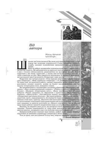 ановні дев’ятикласники! Ви знову розгорнули підручник, який
поведе вас шляхами українського Слова, допоможе віднайти
скарби, заховані талановитими предками в рядках художніх
творів.
Нині ви робите надзвичайно відповідальний крок – переходите з
дитинства в юність. Ви наближаєтеся до дорослого життя, дорослих проблем –
і вже з теплою поблажливістю дивитиметеся на молодших за себе. Тож і
підручник у вас тепер «дорослий», у якому вже не буде художніх текстів, а
лише коментарі до них. Вам доведеться відповідати на непрості запитання,
які поставлять вам її величність Література і саме життя.
Підручник має чотири розділи: «Усна народна творчість», «Давня україн
ська література», «Нова українська література» і «З літератури ХХ століття».
Та перед тим, як розпочати роботу, уважно опрацюйте вступ. Адже в ньому
розглянуто основні поняття, якими ви будете послуговуватися під час
аналізу літературних епох, напрямів і творів.
Ви працюватимете з надзвичайно цікавими рубриками: «Запитання і зав
дання», «Ваш літературознавчий словник», «Робота в групах», «Дізнайтеся
більше», «Подорож літературами світу», «Ваше портфоліо» (що об’єднує
рубрики «Творчі завдання» та «Працюємо з проектом»), «Відпочиваючи,
вчимося», «Дискутуємо», «Поглиблюємо знання, розширюємо світогляд» і
«Літературно мистецька вітальня». Дві перші рубрики – обов’язкові, решта –
додаткові, проте, опрацювавши їх, ви отримаєте корисну інформацію, що не
одмінно стане вам у пригоді, збагатите свій життєвий досвід, урізноманітни
те захопливими пошуками й пригодами непростий шлях пізнання. Усі вико
нані завдання та проекти долучайте до «Вашого портфоліо», так ви зберете
ваші творчі роботи і зможете скористатися ними за потреби в будь який час.
Напевно, ви звернете увагу на те, що авторські статті перериваються запи
таннями. Уважно опрацьовуйте їх, адже вони допоможуть вам пригадати
вивчене раніше, зосередити увагу на особливо значущій інформації.
Завершальний розділ підсумує ваші знання, здобуті за рік, укаже напрями
підготовки до вивчення української літератури в 10 му класі.
Тож до праці, юні дослідники! Успіху вам, творчих звершень і відкриттів!
Олена Міщенко
3
Ìîºìó áàòüêîâ³
ïðèñâÿ÷óþ...
Ø
_ _ _
 