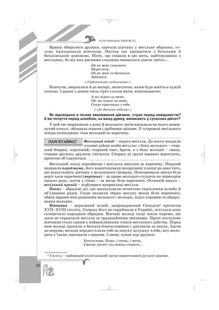 30
Вранці збиралися дружки, одягали дівчину у весільне вбрання, го
лову прикрашали віночком. Настав час прощатися з батьками й
батьківською домівкою. Пісні, що співали в цю мить, найтужливіші з
весільних, бо від них рясними сльозами вмивалося дівоче личко...
Ой як мені сумувати
Перестати,
Ой як мені та батенька
Забувати.
(«Суботонька, неділенька»)
Плачучи, зверталася й до матері, запитуючи, яким буде життя в чужій
господі. І разом з донею лила гіркі сльози мати, відповідаючи:
А як підеш од мене,
Ой, як підеш од мене,
Спаде красонька з тебе.
(«Де дівчина ходила»)
Як відтворено в піснях хвилювання дівчини, страх перед невідомістю?
А які почуття перед шлюбом, на вашу думку, виникають у сучасних дівчат?
У цей час виряджали з дому й молодого: мати накидала на нього вивер
нутий кожух, обсипала зерном і дрібними грішми. У супроводі весільного
поїзда (поїжджан) їхав молодий по наречену.
Весільний поїзд – окраса весілля. До нього входили
головні дійові особи весілля: з боку молодого – стар
ший боярин, хорунжий, старший сват, брати, а з боку молодої – сваха,
старша дружка, дружки, світилки. Спершу ці групи вдавано ворогують,
зрештою об’єднуються. __________________________________________
Весільний похід передбачав і декілька викупів за наречену. Перший
називали переймами, його влаштовували неодружені хлопці на знак того,
що відпускають дівчину з молодіжної громади. Повторювали викуп біля
воріт хати нареченої (ворітна) – за право молодого ступити на територію
іншого роду, потім у сінях – за місце біля нареченої. Останній викуп –
весільний пропій – відбувався наприкінці весілля.
Посад – обрядові дії, що засвідчували остаточне скріплення шлюбу й
об’єднання родів. Сюди входили обряд викупу місця біля нареченої,
обмін дарами між родинами молодого і молодої, поділ короваю та обдару
вання молодих.
Вінчання – церковний шлюб, запроваджений Синодом1 протягом
ХVІІ–ХVІІІ століть. Спершу його не сприймали в Україні, оскільки воно
суперечило народним обрядам. Вінчані молоді іноді жили окремо, аж
доки не справляли весілля за традиційними звичаями. Проте поступово
вінчання стало одним з найважливіших етапів весільного дійства. Перед
ним молоді просили в батьків благословення і дякували за науку. Ідучи
до церкви, молода нерідко клала собі за пазуху цілушку хліба, яку моло
дята з’їдали, виходячи з церкви. І знову лунав хор дружок:
Благослови, Боже, і отець, і мати,
Своєму дитяті під вінець ставати...
ÓÑÍÀ ÍÀÐÎÄÍÀ ÒÂÎÐ×²ÑÒÜ
1 Сино′ д – найвищий колегіальний орган православної руської церкви.
_ _ _
 