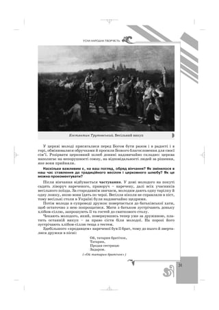 31
ÓÑÍÀ ÍÀÐÎÄÍÀ ÒÂÎÐ×²ÑÒÜ
У церкві молоді присягалися перед Богом бути разом і в радості і в
горі, обмінювалися обручками й просили Божого благословення для своєї
сім’ї. Розірвати церковний шлюб донині надзвичайно складно: церква
наполягає на непорушності союзу, на відповідальності людей за рішення,
яке вони прийняли.
Наскільки важливим є, на ваш погляд, обряд вінчання? Як змінилося в
наш час ставлення до традиційного весілля і церковного шлюбу? Як це
можна прокоментувати?
Після вінчання відбувається частування. У домі молодого на покуті
садять ліворуч нареченого, праворуч – наречену, далі всіх учасників
весільного поїзда. За стародавнім звичаєм, молодим дають одну тарілку й
одну ложку, якою вони їдять по черзі. Весілля ніколи не справляли в піст,
тому весільні столи в Україні були надзвичайно щедрими.
Потім молода в супроводі дружок повертається до батьківської хати,
щоб остаточно з нею попрощатися. Мати з батьком зустрічають доньку
хлібом сіллю, запрошують її та гостей до святкового столу.
Чекають молодого, який, повернувшись тепер уже за дружиною, пла
тить останній викуп – за право сісти біля молодої. На порозі його
зустрічають хлібом сіллю теща з тестем.
Здебільшого «продавцем» нареченої був її брат, тому до нього й зверта
лися дружки в пісні:
Ой, татарин братічок,
Татарин,
Продав сестрицю
Задаром.
(«Ой татарин братічок»)
Костянтин Трутовський. Весільний викуп
_ _ _
 