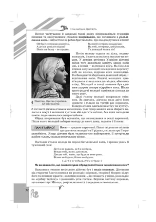 32
Веселе частування й запальні танці знову перериваються сумними
піснями та зворушливим обрядом покривання, що починався з розплі
тання коси. Найчастіше це робив брат молодої, про що довідуємося з пісні:
Ой брат сестрицю розпліта, Меншій сестриці подарував:
А де він розпліт подіва? На тобі, сестрице, цей розпліт,
Поніс на базар – не продав, Та дожидай таких літ!
Потім молоду садили на діжу, вкриту
кожухом, і мастили волосся маслом чи ме
дом. У деяких регіонах України дівчині
після того заплітали замість однієї коси
дві, в інших – відтинали косу. На Поділлі
втинав косу молодий: посадивши наречену
собі на коліна, відрізав коси ножицями.
На Закарпатті зберігався давніший обряд –
відсікання коси. Родичі молодого при
в’язували кінець коси до гвіздка, вбитого в
стіну. Молодий в танці повинен був єди
ним ударом сокири відрубати косу. Після
цього родичі молодої приймали хлопця до
свого роду.
Далі голову молодої покривали очіп
ком. За звичаєм, дівчина мала двічі його
зривати і тільки на третій раз корилася.
Поверх очіпка одягали намітку чи хустку.
З цієї миті дівчина ставала молодицею, тож тепер завжди мала збирати во
лосся в жмут і запинати хусткою або вдягати очіпок, без яких виходити
поміж люди вважалося непристойним.
Обряд покривання був останнім, що виконувався в оселі нареченої.
Після нього молодий забирав молоду до свого дому, заразом і її посаг.
Посаг – придане нареченої. Посаг свідчив не стільки
про достаток молодої та її рідних, скільки про її пра
целюбність. Якщо дівчина була талановитою майстринею, її зустрічали
хлібом сіллю, співали величальну пісню. ___________________________
Востаннє стояла молода на порозі батьківської хати, і зринав увись її
тужливий спів:
Де б я не ходила, де б я не була,
Всюди тобі, мамо, дякувала.
Дякую тобі, мамо, що будила мене рано,
Більш не будеш, більш не будеш.
(«Де б я не ходила, де б я не була»)
Як ви вважаєте, що символізував обряд розплітання чи відсікання коси?
Важливим етапом весільного дійства був і поділ короваю. Діставши
від старости благословення на розподіл короваю, старший боярин цілує
його та починає краяти «золотим ножем», як співають у пісні, розкладає
на «срібну тарілку» і розносить усім гостям. Верхню частину короваю,
що символізує Місяць, розрізали навпіл і передавали молодятам.
ÓÑÍÀ ÍÀÐÎÄÍÀ ÒÂÎÐ×²ÑÒÜ
Намітка. Знатна українка.
ХVІІІ століття
_ _ _
 