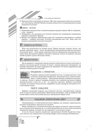 34
3. Проаналізуйте ілюстрації до розділу. Що саме намагалися виділити художни
ки у весільному дійстві? Якими піснями можна було б супроводжувати подані
живописні полотна?
рівень – високий
1. Порівняйте весільні пісні з іншими жанрами народної лірики. Що їх споріднює,
а що – різнить?
2. Поміркуйте, яке значення для сучасної людини має дотримання старовинних
народних традицій і обрядів.
3. Відомо, що українці народження нової сім’ї називають одруженням, шлюбом
(раніше – слюбом), весіллям. З’ясуйте походження цих слів. Чому саме так
назвали узаконення стосунків молодят?
Клас має розділитися на чотири групи. Перша аналізує поетику пісень, які
виконує наречена, друга – пісні, що виконують весільні батьки (батьки молодого
й молодої), третя – пісні інших учасників весілля. Наприкінці дослідження чет
верта група (експерти) підбиває підсумки: визначає спільні та відмінні художні
засоби в різних групах весільних пісень.
Як ви вважаєте, зникнення звичаю дівчині самій сватати хлопця пов’язане зі
зміною суспільних ролей чоловіка й жінки, повним занепадом матріархату чи
іншими явищами? Чи варто відновити цю традицію? Чи може відродитися цей
звичай в умовах рівності статей?
ÏÐÀÖÞªÌÎ Ç ÏÐÎÅÊÒÎÌ
Розробіть оригінальний сценарій весілля, склавши репліки, опис
костюмів і необхідної атрибутики, записавши пісні кожного персо
нажа, а найголовніше – врахувавши місцеві особливості весільно
го дійства. Також у проекті сценарію вкажіть, які елементи весільного обряду
використовують у наш час, а які – ні, поясніть причини. Доберіть музичний
супровід до кожного етапу весілля. Спробуйте за цим сценарієм поставити п’єсу
в шкільному театрі.
ÒÂÎÐ×² ÇÀÂÄÀÍÍß
Доберіть музичний супровід для сучасного весілля, використавши народні
пісні та пісні сучасних виконавців. Обов’язково мотивуйте, чому ви зробили саме
такий вибір і якому весільному ритуалу відповідають обрані пісні.
Ознайомившись із таїнствами весільних обрядів, ви, напевно, переконалися,
що вони споріднюють жителів усієї планети.
Якщо, наприклад, у Галичині молодим, що сидять на покутті, перед частуван
ням зв’язують руки рушником, то в далекій Індії батько зв’язує руки молодятам
священною травою, зв’язані під час церемонії і поли їхнього одягу.
А ось як писала видатна українська письменниця Зінаїда Тулуб про татар
ське весілля, що справлялося в околицях Кафи в часи гетьмана Сагайдачного:
ІV
ÓÑÍÀ ÍÀÐÎÄÍÀ ÒÂÎÐ×²ÑÒÜ
_ _ _
 