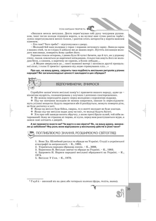 35
ÓÑÍÀ ÍÀÐÎÄÍÀ ÒÂÎÐ×²ÑÒÜ
«Знялася весела метушня. Дехто перев’язував собі руку чепурним рушни
ком, інші тягли колоди підперти ворота, а на вулиці вже гучно рипіла гарба1,
лунко перегукувалися веселі голоси, і раптом хтось заторохтів у ворота важким
каменем.
– Хто там? Чого треба? – відгукнулися з двору.
– Молодий бей наш полював у горах і поранив легконогу сарну. Зникла сарна
з наших очей, та по слідах її дійшли ми до ваших воріт. Пустіть посланців моло
дого мисливця, поверніть йому здобич його.
Горпина стояла осторонь, і дивно було їй чути і бачити, що й тут, як у рідному
степу, також ломляться до нареченої поїжджани, тільки там зовуть його не моло
дим беєм, а князем, а наречену не сарною, а білою лебіддю...
...А Медже звернулася до... своєї названої матері і заспівала другої прощаль
ної пісні, і голос її тремтів і зривався від ледве стримуваних сліз...»
Про що, на вашу думку, свідчить така подібність весільних ритуалів у різних
народів? Які загальнолюдські цінності закладені в цих обрядах?
Спробуйте запам’ятати весільні повір’я і прикмети нашого народу, адже це –
віковічна мудрість, сконцентрована у влучних і дотепних спостереженнях.
Не можна переходити дорогу перед молодими з порожніми відрами.
Під час вінчання молодим не можна озиратися, інакше їх переслідувати
муть усілякі нещастя: будуть сваритися або й розійдуться, можуть померти діти,
не буде достатку в хаті.
Якщо на весіллі буде бійка, сварка, то в житті молодят не буде злагоди.
Якщо під час весілля падає дощ чи сніг, то молоді будуть багаті.
Хто при собі завжди носить обручку, з якою тричі брали шлюб, той ніби за
чарований: йому не страшна ні тюрма, ні куля, перед ним розступаються мури, а
замки самі злітають з дверей.
А які прикмети знаєте ви? Чи варто в них вірити? Як, на вашу думку, виника
ли ці забобони? Яку роль вони відігравали у весільному дійстві в різні часи?
1. Вовк Хв. Шлюбний ритуал та обряди на Україні. Студії з української
етнографії та антропології. – К., 1995.
2. Українська народна обрядова поезія. – К., 2006.
3. Борисенко В. Весільні звичаї та обряди на Україні. – К., 1983.
4. Здоровега Н. Нариси народної весільної обрядовості на Україні. – К.,
1974.
5. Весілля: У 2 кн. – К., 1970.
1 Гарб а′ – високий віз на двох або чотирьох колесах (фура, теліга, мажа).
_ _ _
 
