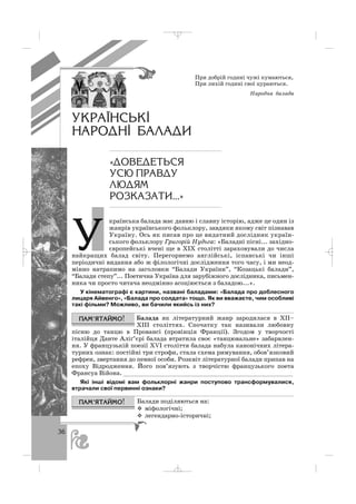 36
При добрій годині чужі кумаються,
При лихій годині свої цураються.
Народна балада
країнська балада має давню і славну історію, адже це один із
жанрів українського фольклору, завдяки якому світ пізнавав
Україну. Ось як писав про це видатний дослідник україн
ського фольклору Григорій Нудьга: «Баладні пісні... західно
європейські вчені ще в ХІХ столітті зараховували до числа
найкращих балад світу. Перегорнемо англійські, іспанські чи інші
періодичні видання або ж філологічні дослідження того часу, і ми неод
мінно натрапимо на заголовки “Балади України”, “Козацькі балади”,
“Балади степу”... Поетична Україна для зарубіжного дослідника, письмен
ника чи просто читача неодмінно асоціюється з баладою...».
У кінематографі є картини, названі баладами: «Балада про доблесного
лицаря Айвенго», «Балада про солдата» тощо. Як ви вважаєте, чим особливі
такі фільми? Можливо, ви бачили якийсь із них?
Балада як літературний жанр зародилася в ХІІ–
ХІІІ століттях. Спочатку так називали любовну
пісню до танцю в Провансі (провінція Франції). Згодом у творчості
італійця Данте Аліґ’єрі балада втратила своє «танцювальне» забарвлен
ня. У французькій поезії ХVІ століття балада набула канонічних літера
турних ознак: постійні три строфи, стала схема римування, обов’язковий
рефрен, звертання до певної особи. Розквіт літературної балади припав на
епоху Відродження. Його пов’язують з творчістю французького поета
Франсуа Війона. _______________________________________________
Які інші відомі вам фольклорні жанри поступово трансформувалися,
втрачали свої первинні ознаки?
Балади поділяються на:
міфологічні;
легендарно історичні;
ÓÊÐÀ¯ÍÑÜÊ²
ÍÀÐÎÄÍ² ÁÀËÀÄÈ
«ÄÎÂÅÄÅÒÜÑß
ÓÑÞ ÏÐÀÂÄÓ
ËÞÄßÌ
ÐÎÇÊÀÇÀÒÈ...»
Ó
_ _ _
 